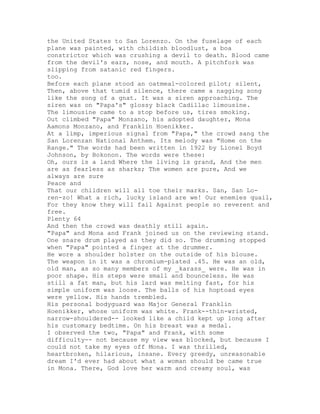 the United States to San Lorenzo. On the fuselage of each
plane was painted, with childish bloodlust, a boa
constrictor which was crushing a devil to death. Blood came
from the devil's ears, nose, and mouth. A pitchfork was
slipping from satanic red fingers.
too.
Before each plane stood an oatmeal-colored pilot; silent,
Then, above that tumid silence, there came a nagging song
like the song of a gnat. It was a siren approaching. The
siren was on "Papa's" glossy black Cadillac limousine.
The limousine came to a stop before us, tires smoking.
Out climbed "Papa" Monzano, his adopted daughter, Mona
Aamons Monzano, and Franklin Hoenikker.
At a limp, imperious signal from "Papa," the crowd sang the
San Lorenzan National Anthem. Its melody was "Home on the
Range." The words had been written in 1922 by Lionel Boyd
Johnson, by Bokonon. The words were these:
Oh, ours is a land Where the living is grand, And the men
are as fearless as sharks; The women are pure, And we
always are sure
Peace and
That our children will all toe their marks. San, San Lo-
ren-zo! What a rich, lucky island are we! Our enemies quail,
For they know they will fail Against people so reverent and
free.
Plenty 64
And then the crowd was deathly still again.
"Papa" and Mona and Frank joined us on the reviewing stand.
One snare drum played as they did so. The drumming stopped
when "Papa" pointed a finger at the drummer.
He wore a shoulder holster on the outside of his blouse.
The weapon in it was a chromium-plated .45. He was an old,
old man, as so many members of my _karass_ were. He was in
poor shape. His steps were small and bounceless. He was
still a fat man, but his lard was melting fast, for his
simple uniform was loose. The balls of his hoptoad eyes
were yellow. His hands trembled.
His personal bodyguard was Major General Franklin
Hoenikker, whose uniform was white. Frank--thin-wristed,
narrow-shouldered-- looked like a child kept up long after
his customary bedtime. On his breast was a medal.
I observed the two, "Papa" and Frank, with some
difficulty-- not because my view was blocked, but because I
could not take my eyes off Mona. I was thrilled,
heartbroken, hilarious, insane. Every greedy, unreasonable
dream I'd ever had about what a woman should be came true
in Mona. There, God love her warm and creamy soul, was
 