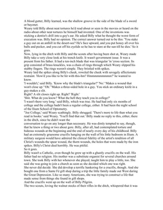 A blood gutter, Billy learned, was the shallow groove in the side of the blade of a sword
or bayonet.
Weary told Billy about neat tortures he'd read about or seen in the movies or heard on the
radio-about other neat tortures he himself had invented. One of the inventions was
sticking a dentist's drill into a guy's ear. He asked Billy what he thought the worst form of
execution was. Billy had no opinion. The correct answer turned out to be this: 'You stake
a guy out on an anthill in the desert-see? He's face upward, and you put honey all over his
balls and pecker, and you cut off his eyelids so he has to stare at the sun till he dies.' So it
goes.
Now, lying in the ditch with Billy and the scouts after having been shot at, Weary made
Billy take a very close look at his trench knife. It wasn't government issue. It was a
present from his father. It had a ten-inch blade that was triangular 'in 'cross section. Its
grip consisted of brass knuckles, was a chain of rings through which Weary slipped his
stubby fingers. The rings weren't simple. They bristled with spikes.
Weary laid the spikes along Billy's cheek, roweled the cheek with savagely affectionate
restraint. 'How'd you-like to be hit with this-hm? Hmmmmmmmmm?' he wanted to
know.
'I wouldn't,' said Billy. 'Know why the blade's triangular?' 'No.' 'Makes a wound that
won't close up.' 'Oh.' 'Makes a three-sided hole in a guy. You stick an ordinary knife in a
guy-makes a slit.
Right? A slit closes right up. Right? 'Right.'
'Shit. What do you know? What the hell they teach you in college?'
'I wasn't there very long.' said Billy, which was true. He had had only six months of
college and the college hadn't been a regular college, either. It had been the night school
of the Ilium School of Optometry.
"Joe College,' said Weary scathingly. Billy shrugged. 'There's more to life than what you
read in books.' said Weary. 'You'll find that out.' Billy made no reply to this, either, there
in the ditch, since he didn't want the
conversation to go on any longer than necessary. He was dimly tempted to say, though,
that he knew a thing or two about gore. Billy, after all, had contemplated torture and
hideous wounds at the beginning and the end of nearly every day of his childhood. Billy
had an extremely gruesome crucifix hanging on the wall of his little bedroom in Ilium. A
military surgeon would have admired the clinical fidelity of the artist's rendition of all
Christ's wounds-the spear wound, the thorn wounds, the holes that were made by the iron
spikes. Billy's Christ died horribly. He was pitiful.
So it goes.
Billy wasn't a Catholic, even though he grew up with a ghastly crucifix on the wall. His
father had no religion. His mother was a substitute organist for several churches around
town. She took Billy with her whenever she played, taught him to play a little, too. She
said she was going to join a church as soon as she decided which one was right.
She never did decide. She did develop a terrific hankering for a crucifix, though. And she
bought one from a Sante Fé gift shop during a trip the little family made out West during
the Great Depression. Like so many Americans, she was trying to construct a life that
made sense from things she found in gift shops.
And the crucifix went up on the wall of Billy Pilgrim.
The two scouts, loving the walnut stocks of their rifles in the ditch, whispered that it was
 
