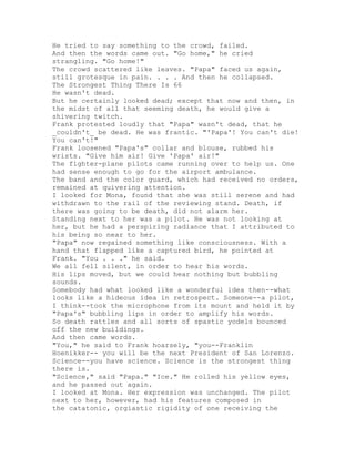 He tried to say something to the crowd, failed.
And then the words came out. "Go home," he cried
strangling. "Go home!"
The crowd scattered like leaves. "Papa" faced us again,
still grotesque in pain. . . . And then he collapsed.
The Strongest Thing There Is 66
He wasn't dead.
But he certainly looked dead; except that now and then, in
the midst of all that seeming death, he would give a
shivering twitch.
Frank protested loudly that "Papa" wasn't dead, that he
_couldn't_ be dead. He was frantic. "'Papa'! You can't die!
You can't!"
Frank loosened "Papa's" collar and blouse, rubbed his
wrists. "Give him air! Give 'Papa' air!"
The fighter-plane pilots came running over to help us. One
had sense enough to go for the airport ambulance.
The band and the color guard, which had received no orders,
remained at quivering attention.
I looked for Mona, found that she was still serene and had
withdrawn to the rail of the reviewing stand. Death, if
there was going to be death, did not alarm her.
Standing next to her was a pilot. He was not looking at
her, but he had a perspiring radiance that I attributed to
his being so near to her.
"Papa" now regained something like consciousness. With a
hand that flapped like a captured bird, he pointed at
Frank. "You . . ." he said.
We all fell silent, in order to hear his words.
His lips moved, but we could hear nothing but bubbling
sounds.
Somebody had what looked like a wonderful idea then--what
looks like a hideous idea in retrospect. Someone--a pilot,
I think--took the microphone from its mount and held it by
"Papa's" bubbling lips in order to amplify his words.
So death rattles and all sorts of spastic yodels bounced
off the new buildings.
And then came words.
"You," he said to Frank hoarsely, "you--Franklin
Hoenikker-- you will be the next President of San Lorenzo.
Science--you have science. Science is the strongest thing
there is.
"Science," said "Papa." "Ice." He rolled his yellow eyes,
and he passed out again.
I looked at Mona. Her expression was unchanged. The pilot
next to her, however, had his features composed in
the catatonic, orgiastic rigidity of one receiving the
 