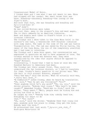 Congressional Medal of Honor.
I looked down and I saw what I was not meant to see. Mona
had slipped off her sandal. Her small brown foot was
bare. kneading--obscenely kneading--the instep of the
flyer's boot.
And with that foot, she was kneading and kneading and
Hy-u-o-ook-kuh! 67
"Papa" didn't
He was rolled Mintons were taken
die--not then. away in the airport's big red meat wagon.
The to their embassy by an American limousine.
Newt and Angela were taken to Frank's house in a San
Lorenzan limousine.
The Crosbys and I were taken to the Casa Mona hotel in San
Lorenzo's one taxi, a hearselike 1939 Chrysler limousine
with jump seats. The name on the side of the cab was Castle
Transportation Inc. The cab was owned by Philip Castle, the
owner of the Casa Mona, the son of the completely unselfish
man I had come to interview.
The Crosbys and I were both upset. Our consternation was
expressed in questions we had to have answered at once. The
Crosbys wanted to know who Bokonon was. They were
scandalized by the idea that anyone should be opposed to
"Papa" Monzano.
Irrelevantly, I found that I had to know at once who the
Hundred Martyrs to Democracy had been.
The Crosbys got their answer first. They could not
understand the San Lorenzan dialect, so I had to translate
for them. Crosby's basic question to our driver was: "Who
the hell is this pissant Bokonon, anyway?"
"Very bad man," said the driver. What he actually said was,
"_Vorry ball moan_."
"A Communist?" asked Crosby, when he heard my translation.
"Oh, sure." "Has he got any following?" "Sir?"
"Does anybody think he's any good?" "Oh, no, sir," said the
driver piously. "Nobody that crazy." "Why hasn't he been
caught?" demanded Crosby. "Hard man to find," said the
driver. "Very smart." "Well, people must be hiding him and
giving him food or he'd
be caught by now." "Nobody hide him; nobody feed him.
Everybody too smart to do
that." "You sure?"
"Oh, sure," said the driver. "Anybody feed that crazy old
man, anybody give him place to sleep, they get the hook.
Nobody want the hook."
He pronounced that last word: "_hy-u-o-_ook_-kuh_."
Hoon-yera Mora-toorz 68
 