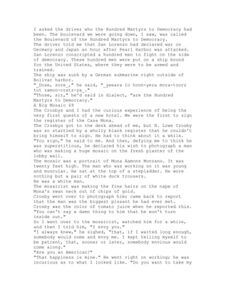 I asked the driver who the Hundred Martyrs to Democracy had
been. The boulevard we were going down, I saw, was called
the Boulevard of the Hundred Martyrs to Democracy.
The driver told me that San Lorenzo had declared war on
Germany and Japan an hour after Pearl Harbor was attacked.
San Lorenzo conscripted a hundred men to fight on the side
of democracy. These hundred men were put on a ship bound
for the United States, where they were to be armed and
trained.
The ship was sunk by a German submarine right outside of
Bolivar harbor.
"_Dose, sore_," he said, "_yeeara lo hoon-yera mora-toorz
tut zamoo-cratz-ya_."
"Those, sir," he'd said in dialect, "are the Hundred
Martyrs to Democracy."
A Big Mosaic 69
The Crosbys and I had the curious experience of being the
very first guests of a new hotel. We were the first to sign
the register of the Casa Mona.
The Crosbys got to the desk ahead of me, but H. Lowe Crosby
was so startled by a wholly blank register that he couldn't
bring himself to sign. He had to think about it a while.
"You sign," he said to me. And then, defying me to think he
was superstitious, he declared his wish to photograph a man
who was making a huge mosaic on the fresh plaster of the
lobby wall.
The mosaic was a portrait of Mona Aamons Monzano. It was
twenty feet high. The man who was working on it was young
and muscular. He sat at the top of a stepladder. He wore
nothing but a pair of white duck trousers.
He was a white man.
The mosaicist was making the fine hairs on the nape of
Mona's swan neck out of chips of gold.
Crosby went over to photograph him; came back to report
that the man was the biggest pissant he had ever met.
Crosby was the color of tomato juice when he reported this.
"You can't say a damn thing to him that he won't turn
inside out."
So I went over to the mosaicist, watched him for a while,
and then I told him, "I envy you."
"I always knew," he sighed, "that, if I waited long enough,
somebody would come and envy me. I kept telling myself to
be patient, that, sooner or later, somebody envious would
come along."
"Are you an American?"
"That happiness is mine." He went right on working; he was
incurious as to what I looked like. "Do you want to take my
 
