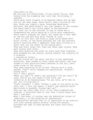 impossible to see.
My room was air-conditioned. It was almost chilly. And,
coming from the blamming heat into that chilliness, I
sneezed.
There were fresh flowers on my bedside table, but my bed
had not yet been made. There wasn't even a pillow on the
bed. There was simply a bare, brand-new Beautyrest
mattress. And there weren't any coat hangers in the closet;
and there wasn't any toilet paper in the bathroom.
So I went out in the corridor to see if there was a
chambermaid who would equip me a little more completely.
There wasn't anybody out there, but there was a door open
at the far end and very faint sounds of life.
I went to this door and found a large suite paved with
drop- cloths. It was being painted, but the two painters
weren't painting when I appeared. They were sitting on a
shelf that ran the width of the window wall.
They had their shoes off. They had their eyes closed. They
were facing each other.
They were pressing the soles of their bare feet together.
Each grasped his own ankles, giving himself the rigidity of
a triangle.
I cleared my throat.
The two rolled off the shelf and fell to the spattered
dropcloth. They landed on their hands and knees, and they
stayed in that position--their behinds in the air, their
noses close to the ground.
They were expecting to be killed. "Excuse me," I said,
amazed. "Don't tell," begged one querulously. "Please--
please don't
tell." "Tell what?"
"What you saw!" "I didn't see anything." "If you tell," he
said, and he put his cheek to the floor and
looked up at me beseechingly, "if you tell, we'll die on
the _hy- u-o-ook-kuh!_"
"Look, friends," I said, "either I came in too early or too
late, but, I tell you again, I didn't see anything worth
mentioning to anybody. Please--get up."
They got up, their eyes still on me. They trembled and
cowered. I convinced them at last that I would never tell
what I had seen.
What I had seen, of course, was the Bokononist ritual of
_boko-maru_, or the mingling of awarenesses.
We Bokononists believe that it is impossible to be sole-to-
sole with another person without loving the person,
provided the feet of both persons are clean and nicely
tended.
 