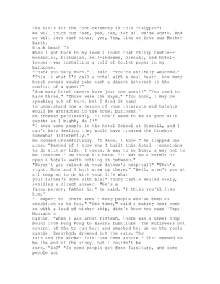 The basis for the foot ceremony is this "Calypso":
We will touch our feet, yes, Yes, for all we're worth, And
we will love each other, yes, Yes, like we love our Mother
Earth.
Black Death 73
When I got back to my room I found that Philip Castle--
mosaicist, historian, self-indexer, pissant, and hotel-
keeper--was installing a roll of toilet paper in my
bathroom.
"Thank you very much," I said. "You're entirely welcome."
"This is what I'd call a hotel with a real heart. How many
hotel owners would take such a direct interest in the
comfort of a guest?"
"How many hotel owners have just one guest?" "You used to
have three." "Those were the days." "You know, I may be
speaking out of turn, but I find it hard
to understand how a person of your interests and talents
would be attracted to the hotel business."
He frowned perplexedly. "I don't seem to be as good with
guests as I might, do I?"
"I knew some people in the Hotel School at Cornell, and I
can't help feeling they would have treated the Crosbys
somewhat differently."
He nodded uncomfortably. "I know. I know." He flapped his
arms. "Damned if I know why I built this hotel --something
to do with my life, I guess. A way to be busy, a way not to
be lonesome." He shook his head. "It was be a hermit or
open a hotel- -with nothing in between."
"Weren't you raised at your father's hospital?" "That's
right. Mona and I both grew up there." "Well, aren't you at
all tempted to do with your life what
your father's done with his?" Young Castle smiled wanly,
avoiding a direct answer. "He's a
funny person, Father is," he said. "I think you'll like
him."
"I expect to. There aren't many people who've been as
unselfish as he has." "One time," said a mutiny near here
on with a load of wicker ship, didn't know how near 'Papa'
Monzano's
Castle, "when I was about fifteen, there was a Greek ship
bound from Hong Kong to Havana furniture. The mutineers got
control of the to run her, and smashed her up on the rocks
castle. Everybody drowned but the rats. The
rats and the wicker furniture came ashore." That seemed to
be the end of the story, but I couldn't be
sure. "So?" "So some people got free furniture, and some
people got
 