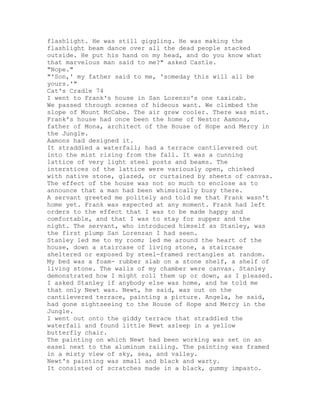 flashlight. He was still giggling. He was making the
flashlight beam dance over all the dead people stacked
outside. He put his hand on my head, and do you know what
that marvelous man said to me?" asked Castle.
"Nope."
"'Son,' my father said to me, 'someday this will all be
yours.'"
Cat's Cradle 74
I went to Frank's house in San Lorenzo's one taxicab.
We passed through scenes of hideous want. We climbed the
slope of Mount McCabe. The air grew cooler. There was mist.
Frank's house had once been the home of Nestor Aamons,
father of Mona, architect of the House of Hope and Mercy in
the Jungle.
Aamons had designed it.
It straddled a waterfall; had a terrace cantilevered out
into the mist rising from the fall. It was a cunning
lattice of very light steel posts and beams. The
interstices of the lattice were variously open, chinked
with native stone, glazed, or curtained by sheets of canvas.
The effect of the house was not so much to enclose as to
announce that a man had been whimsically busy there.
A servant greeted me politely and told me that Frank wasn't
home yet. Frank was expected at any moment. Frank had left
orders to the effect that I was to be made happy and
comfortable, and that I was to stay for supper and the
night. The servant, who introduced himself as Stanley, was
the first plump San Lorenzan I had seen.
Stanley led me to my room; led me around the heart of the
house, down a staircase of living stone, a staircase
sheltered or exposed by steel-framed rectangles at random.
My bed was a foam- rubber slab on a stone shelf, a shelf of
living stone. The walls of my chamber were canvas. Stanley
demonstrated how I might roll them up or down, as I pleased.
I asked Stanley if anybody else was home, and he told me
that only Newt was. Newt, he said, was out on the
cantilevered terrace, painting a picture. Angela, he said,
had gone sightseeing to the House of Hope and Mercy in the
Jungle.
I went out onto the giddy terrace that straddled the
waterfall and found little Newt asleep in a yellow
butterfly chair.
The painting on which Newt had been working was set on an
easel next to the aluminum railing. The painting was framed
in a misty view of sky, sea, and valley.
Newt's painting was small and black and warty.
It consisted of scratches made in a black, gummy impasto.
 