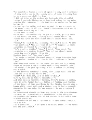 The scratches formed a sort of spider's web, and I wondered
if they might not be the sticky nets of human futility hung
up on a moonless night to dry.
I did not wake up the midget who had made this dreadful
thing. I smoked, listening to imagined voices in the water
sounds. What awakened little Newt was an explosion far away
below. It
caromed up the valley and went to God. It was a cannon on
the water front of Bolivar, Frank's major-domo told me. It
was fired every day at five.
Little Newt stirred.
While still half-snoozing, he put his black, painty hands
to his mouth and chin, leaving black smears there. He
rubbed his eyes and made black smears around them, too.
it."
"Hello," he said to me, sleepily. "Hello," I said. "I like
your painting." "You see what it is?" "I suppose it means
something different to everyone who sees
"It's a cat's cradle." "Aha," I said. "Very good. The
scratches are string. Right?" "One of the oldest games
there is, cat's cradle. Even the
Eskimos know it." "You don't say."
"For maybe a hundred thousand years or more, grownups have
been waving tangles of string in their children's faces."
"Um."
Newt remained curled in the chair. He held out his painty
hands as though a cat's cradle were strung between them.
"No wonder kids grow up crazy. A cat's cradle is nothing
but a bunch
of X's between somebody's hands, and little kids look and
look and look at all those X's . . ."
"And?" "_No damn cat, and no damn cradle_."
Give My Regards to Albert Schweitzer 75
And then Angela Hoenikker Conners, Newt's beanpole sister,
came in with Julian Castle, father of Philip, and founder
of the House of Hope and Mercy in the Jungle. Castle wore a
baggy white linen suit and a string tie. He had a scraggly
mustache. He was bald. He was scrawny. He was a saint, I
think.
He introduced himself to Newt and to me on the cantilevered
terrace. He forestalled all references to his possible
saintliness by talking out of the corner of his mouth like
a movie gangster.
"I understand you are a follower of Albert Schweitzer," I
said to him.
"At a distance . . ." He gave a criminal sneer. "I've never
met the gentleman."
 