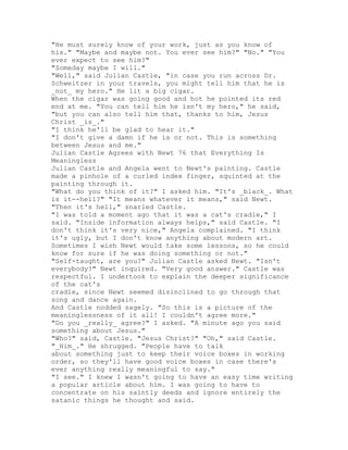 "He must surely know of your work, just as you know of
his." "Maybe and maybe not. You ever see him?" "No." "You
ever expect to see him?"
"Someday maybe I will."
"Well," said Julian Castle, "in case you run across Dr.
Schweitzer in your travels, you might tell him that he is
_not_ my hero." He lit a big cigar.
When the cigar was going good and hot he pointed its red
end at me. "You can tell him he isn't my hero," he said,
"but you can also tell him that, thanks to him, Jesus
Christ _is_."
"I think he'll be glad to hear it."
"I don't give a damn if he is or not. This is something
between Jesus and me."
Julian Castle Agrees with Newt 76 that Everything Is
Meaningless
Julian Castle and Angela went to Newt's painting. Castle
made a pinhole of a curled index finger, squinted at the
painting through it.
"What do you think of it?" I asked him. "It's _black_. What
is it--hell?" "It means whatever it means," said Newt.
"Then it's hell," snarled Castle.
"I was told a moment ago that it was a cat's cradle," I
said. "Inside information always helps," said Castle. "I
don't think it's very nice," Angela complained. "I think
it's ugly, but I don't know anything about modern art.
Sometimes I wish Newt would take some lessons, so he could
know for sure if he was doing something or not."
"Self-taught, are you?" Julian Castle asked Newt. "Isn't
everybody?" Newt inquired. "Very good answer." Castle was
respectful. I undertook to explain the deeper significance
of the cat's
cradle, since Newt seemed disinclined to go through that
song and dance again.
And Castle nodded sagely. "So this is a picture of the
meaninglessness of it all! I couldn't agree more."
"Do you _really_ agree?" I asked. "A minute ago you said
something about Jesus."
"Who?" said, Castle. "Jesus Christ?" "Oh," said Castle.
"_Him_." He shrugged. "People have to talk
about something just to keep their voice boxes in working
order, so they'll have good voice boxes in case there's
ever anything really meaningful to say."
"I see." I knew I wasn't going to have an easy time writing
a popular article about him. I was going to have to
concentrate on his saintly deeds and ignore entirely the
satanic things he thought and said.
 