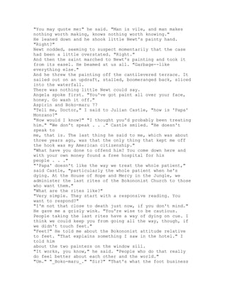 "You may quote me:" he said. "Man is vile, and man makes
nothing worth making, knows nothing worth knowing."
He leaned down and he shook little Newt's painty hand.
"Right?"
Newt nodded, seeming to suspect momentarily that the case
had been a little overstated. "Right."
And then the saint marched to Newt's painting and took it
from its easel. He beamed at us all. "Garbage--like
everything else."
And he threw the painting off the cantilevered terrace. It
sailed out on an updraft, stalled, boomeranged back, sliced
into the waterfall.
There was nothing little Newt could say.
Angela spoke first. "You've got paint all over your face,
honey. Go wash it off."
Aspirin and Boko-maru 77
"Tell me, Doctor," I said to Julian Castle, "how is 'Papa'
Monzano?"
"How would I know?" "I thought you'd probably been treating
him." "We don't speak . . ." Castle smiled. "He doesn't
speak to
me, that is. The last thing he said to me, which was about
three years ago, was that the only thing that kept me off
the hook was my American citizenship."
"What have you done to offend him? You come down here and
with your own money found a free hospital for his
people . . ."
"'Papa' doesn't like the way we treat the whole patient,"
said Castle, "particularly the whole patient when he's
dying. At the House of Hope and Mercy in the Jungle, we
administer the last rites of the Bokononist Church to those
who want them."
"What are the rites like?"
"Very simple. They start with a responsive reading. You
want to respond?"
"I'm not that close to death just now, if you don't mind."
He gave me a grisly wink. "You're wise to be cautious.
People taking the last rites have a way of dying on cue. I
think we could keep you from going all the way, though, if
we didn't touch feet."
"Feet?" He told me about the Bokononist attitude relative
to feet. "That explains something I saw in the hotel." I
told him
about the two painters on the window sill.
"It works, you know," he said. "People who do that really
do feel better about each other and the world."
"Um." "_Boko-maru_." "Sir?" "That's what the foot business
 