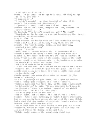 is called," said Castle. "It
works. I'm grateful for things that work. Not many things
_do_ work, you know."
"I suppose not."
"I couldn't possibly run that hospital of mine if it
weren't for aspirin and _boko-maru_."
"I gather," I said, "that there are still several
Bokononists on the island, despite the laws, despite the
_hy-u-o-ook-kuh_ . . ."
He laughed. "You haven't caught on, yet?" "To what?"
"Everybody on San Lorenzo is a devout Bokononist, the _hy-u-
o-ook-kuh_ notwithstanding."
Ring of Steel 78
"When Bokonon and McCabe took over this miserable country
years ago," said Julian Castle, "they threw out the
priests. And then Bokonon, cynically and playfully,
invented a new religion."
"I know," I said.
"Well, when it became evident that no governmental or
economic reform was going to make the people much less
miserable, the religion became the one real instrument of
hope. Truth was the enemy of the people, because the truth
was so terrible, so Bokonon made it his business to provide
the people with better and better lies."
"How did he come to be an outlaw?"
"It was his own idea. He asked McCabe to outlaw him and his
religion, too, in order to give the religious life of the
people more zest, more tang. He wrote a little poem about
it, incidentally."
Castle quoted this poem, which does not appear in _The
Books of Bokonon_:
So I said good-bye to government, And I gave my reason:
That a really good religion Is a form of treason.
"Bokonon suggested the hook, too, as the proper punishment
for Bokononists," he said. "It was something he'd seen in
the Chamber of Horrors at Madame Tussaud's." He winked
ghoulishly. "That was for zest, too."
"Did many people die on the hook?"
"Not at first, not at first. At first it was all make-
believe. Rumors were cunningly circulated about executions,
but no one really knew anyone who had died that way. McCabe
had a good old time making bloodthirsty threats against the
Bokononists-- which was everybody.
"And Bokonon went into cozy hiding in the jungle," Castle
continued, "where he wrote and preached all day long and
ate good things his disciples brought him.
"McCabe would organize the unemployed, which was
 