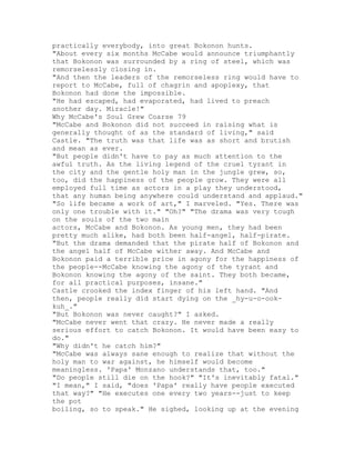 practically everybody, into great Bokonon hunts.
"About every six months McCabe would announce triumphantly
that Bokonon was surrounded by a ring of steel, which was
remorselessly closing in.
"And then the leaders of the remorseless ring would have to
report to McCabe, full of chagrin and apoplexy, that
Bokonon had done the impossible.
"He had escaped, had evaporated, had lived to preach
another day. Miracle!"
Why McCabe's Soul Grew Coarse 79
"McCabe and Bokonon did not succeed in raising what is
generally thought of as the standard of living," said
Castle. "The truth was that life was as short and brutish
and mean as ever.
"But people didn't have to pay as much attention to the
awful truth. As the living legend of the cruel tyrant in
the city and the gentle holy man in the jungle grew, so,
too, did the happiness of the people grow. They were all
employed full time as actors in a play they understood,
that any human being anywhere could understand and applaud."
"So life became a work of art," I marveled. "Yes. There was
only one trouble with it." "Oh?" "The drama was very tough
on the souls of the two main
actors, McCabe and Bokonon. As young men, they had been
pretty much alike, had both been half-angel, half-pirate.
"But the drama demanded that the pirate half of Bokonon and
the angel half of McCabe wither away. And McCabe and
Bokonon paid a terrible price in agony for the happiness of
the people--McCabe knowing the agony of the tyrant and
Bokonon knowing the agony of the saint. They both became,
for all practical purposes, insane."
Castle crooked the index finger of his left hand. "And
then, people really did start dying on the _hy-u-o-ook-
kuh_."
"But Bokonon was never caught?" I asked.
"McCabe never went that crazy. He never made a really
serious effort to catch Bokonon. It would have been easy to
do."
"Why didn't he catch him?"
"McCabe was always sane enough to realize that without the
holy man to war against, he himself would become
meaningless. 'Papa' Monzano understands that, too."
"Do people still die on the hook?" "It's inevitably fatal."
"I mean," I said, "does 'Papa' really have people executed
that way?" "He executes one every two years--just to keep
the pot
boiling, so to speak." He sighed, looking up at the evening
 