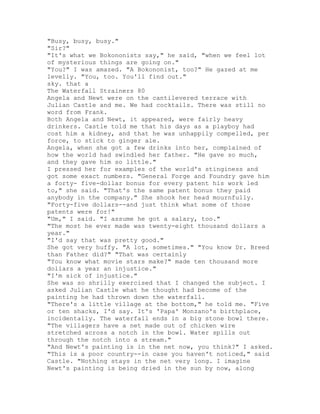 "Busy, busy, busy."
"Sir?"
"It's what we Bokononists say," he said, "when we feel lot
of mysterious things are going on."
"You?" I was amazed. "A Bokononist, too?" He gazed at me
levelly. "You, too. You'll find out."
sky. that a
The Waterfall Strainers 80
Angela and Newt were on the cantilevered terrace with
Julian Castle and me. We had cocktails. There was still no
word from Frank.
Both Angela and Newt, it appeared, were fairly heavy
drinkers. Castle told me that his days as a playboy had
cost him a kidney, and that he was unhappily compelled, per
force, to stick to ginger ale.
Angela, when she got a few drinks into her, complained of
how the world had swindled her father. "He gave so much,
and they gave him so little."
I pressed her for examples of the world's stinginess and
got some exact numbers. "General Forge and Foundry gave him
a forty- five-dollar bonus for every patent his work led
to," she said. "That's the same patent bonus they paid
anybody in the company." She shook her head mournfully.
"Forty-five dollars--and just think what some of those
patents were for!"
"Um," I said. "I assume he got a salary, too."
"The most he ever made was twenty-eight thousand dollars a
year."
"I'd say that was pretty good."
She got very huffy. "A lot, sometimes." "You know Dr. Breed
than Father did?" "That was certainly
"You know what movie stars make?" made ten thousand more
dollars a year an injustice."
"I'm sick of injustice."
She was so shrilly exercised that I changed the subject. I
asked Julian Castle what he thought had become of the
painting he had thrown down the waterfall.
"There's a little village at the bottom," he told me. "Five
or ten shacks, I'd say. It's 'Papa' Monzano's birthplace,
incidentally. The waterfall ends in a big stone bowl there.
"The villagers have a net made out of chicken wire
stretched across a notch in the bowl. Water spills out
through the notch into a stream."
"And Newt's painting is in the net now, you think?" I asked.
"This is a poor country--in case you haven't noticed," said
Castle. "Nothing stays in the net very long. I imagine
Newt's painting is being dried in the sun by now, along
 
