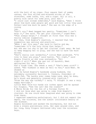 with the butt of my cigar. Four square feet of gummy
canvas, the four milled and mitered sticks of the
stretcher, some tacks, too, and a cigar. All in all, a
pretty nice catch for some poor, poor man."
"I could just scream sometimes," said Angela, "when I think
about how much some people get paid and how little they paid
Father--and how much he gave." She was on the edge of a
crying
jag.
"Don't cry," Newt begged her gently. "Sometimes I can't
help it," she said. "Go get your clarinet," urged Newt.
"That always helps." I thought at first that this was a
fairly comical suggestion.
But then, from Angela's reaction, I learned that the
suggestion was serious and practical.
"When I get this way," she said to Castle and me,
"sometimes it's the only thing that helps."
But she was too shy to get her clarinet right away. We had
to keep begging her to play, and she had to have two more
drinks.
"She's really just wonderful," little Newt promised. "I'd
love to hear you play," said Castle. "All right," said
Angela finally as she rose unsteadily. "All
right--I will." When she was out of earshot, Newt
apologized for her., "She's
had a tough time. She needs a rest." "She's been sick?" I
asked. "Her husband is mean as hell to her," said Newt. He
showed us
that he hated Angela's handsome young husband, the
extremely successful Harrison C. Conners, President of
Fabri-Tek. "He hardly ever comes home--and, when he does,
he's drunk and generally covered with lipstick."
"From the way she talked," I said, "I thought it was a very
happy marriage."
Little Newt held his hands six inches apart and he spread
his fingers. "See the cat? See the cradle?"
A White Bride for the Son of a Pullman Porter 81
I did not know what was going to come from Angela's
clarinet. No one could have imagined what was going to come
from there.
I expected something pathological, but I did not expect the
depth, the violence, and the almost intolerable beauty of
the disease.
Angela moistened and warmed the mouthpiece, but did not
blow a single preliminary note. Her eyes glazed over, and
her long, bony fingers twittered idly over the noiseless
keys.
 