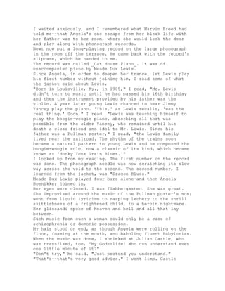 I waited anxiously, and I remembered what Marvin Breed had
told me--that Angela's one escape from her bleak life with
her father was to her room, where she would lock the door
and play along with phonograph records.
Newt now put a long-playing record on the large phonograph
in the room off the terrace. He came back with the record's
slipcase, which he handed to me.
The record was called _Cat House Piano_. It was of
unaccompanied piano by Meade Lux Lewis.
Since Angela, in order to deepen her trance, let Lewis play
his first number without joining him, I read some of what
the jacket said about Lewis.
"Born in Louisville, Ky., in 1905," I read, "Mr. Lewis
didn't turn to music until he had passed his 16th birthday
and then the instrument provided by his father was the
violin. A year later young Lewis chanced to hear Jimmy
Yancey play the piano. 'This,' as Lewis recalls, 'was the
real thing.' Soon," I read, "Lewis was teaching himself to
play the boogie-woogie piano, absorbing all that was
possible from the older Yancey, who remained until his
death a close friend and idol to Mr. Lewis. Since his
father was a Pullman porter," I read, "the Lewis family
lived near the railroad. The rhythm of the trains soon
became a natural pattern to young Lewis and he composed the
boogie-woogie solo, now a classic of its kind, which became
known as 'Honky Tonk Train Blues.'"
I looked up from my reading. The first number on the record
was done. The phonograph needle was now scratching its slow
way across the void to the second. The second number, I
learned from the jacket, was "Dragon Blues."
Meade Lux Lewis played four bars alone-and then Angela
Hoenikker joined in.
Her eyes were closed. I was flabbergasted. She was great.
She improvised around the music of the Pullman porter's son;
went from liquid lyricism to rasping lechery to the shrill
skittishness of a frightened child, to a heroin nightmare.
Her glissandi spoke of heaven and hell and all that lay
between.
Such music from such a woman could only be a case of
schizophrenia or demonic possession.
My hair stood on end, as though Angela were rolling on the
floor, foaming at the mouth, and babbling fluent Babylonian.
When the music was done, I shrieked at Julian Castle, who
was transfixed, too, "My God--life! Who can understand even
one little minute of it?"
"Don't try," he said. "Just pretend you understand."
"That's--that's very good advice." I went limp. Castle
 