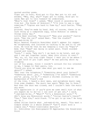 quoted another poem:
Tiger got to hunt, Bird got to fly; Man got to sit and
wonder, "Why, why, why?" Tiger got to sleep, Bird got to
land; Man got to tell himself he understand.
"What's that from?" I asked. "What could it possibly be
from but _The Books of Bokonon?_" "I'd love to see a copy
sometime." "Copies are hard to come by," said Castle. "They
aren't
printed. They're made by hand. And, of course, there is no
such thing as a completed copy, since Bokonon is adding
things every day."
Little Newt snorted. "Religion!" "Beg your pardon?" Castle
said. "See the cat?" asked Newt. "See the cradle?"
Zah-mah-ki-bo 82
Major General Franklin Hoenikker didn't appear for supper.
He telephoned, and insisted on talking to me and to no one
else. He told me that he was keeping a vigil by "Papa's"
bed; that "Papa" was dying in great pain. Frank sounded
scared and lonely.
"Look," I said, "why don't I go back to my hotel, and you
and I can get together later, when this crisis is over."
"No, no, no. You stay right there! I want you to be where I
can get hold of you right away!" He was panicky about my
slipping
out of his grasp. Since I couldn't account for his interest
in me, I began to feel panic, too.
"Could you give me some idea what you want to see me
about?" I asked.
"Not over the telephone." "Something about your father?"
"Something about _you_." "Something I've done?" "Something
you're _going_ to do." I heard a chicken clucking in the
background of Frank's end
of the line. I heard a door open, and xylophone music came
from some chamber. The music was again "When Day Is Done."
And then the door was closed, and I couldn't hear the music
any more.
"I'd appreciate it if you'd give me some small hint of what
you expect me to do--so I can sort of get set," I said.
"_Zah-mah-ki-bo_." "What?" "It's a Bokononist word." "I
don't know any Bokononist words." "Julian Castle's there?"
"Yes." "Ask him," said Frank. "I've got to go now." He hung
up. So I
asked Julian Castle what _zah-mah-ki-bo_ meant. "You want a
simple answer or a whole answer?" "Let's start with a
simple one." "Fate--inevitable destiny."
Dr. Schlichter von Koenigswald 83 Approaches the Break-even
Point
 