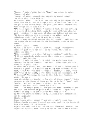 "Cancer," said Julian Castle "Papa" was dying in pain.
"Cancer of what?"
"Cancer of about everything. reviewing stand today?"
"He sure did," said Angela.
at dinner, when I told him that You say he collapsed on the
"That was the effect of drugs," Castle declared. "He's at
the point now where drugs and pain just about balance out.
More drugs would kill him."
"I'd kill myself, I think," murmured Newt. He was sitting
on a sort of folding high chair he took with him when he
went visiting. It was made of aluminum tubing and canvas.
"It beats sitting on a dictionary, an atlas, and a
telephone book," he'd said when he erected it.
"That's what Corporal McCabe did, of course," said Castle.
"He named his major-domo as his successor, then he shot
himself."
"Cancer, too?" I asked.
"I can't be sure; I don't think so, though. Unrelieved
villainy just wore him out, is my guess. That was all
before my time."
"This certainly is a cheerful conversation," said Angela.
"I think everybody would agree that these are cheerful
times," said Castle.
"Well," I said to him, "I'd think you would have more
reasons for being cheerful than most, doing what you are
doing with your life."
"I once had a yacht, too, you know." "I don't follow you."
"Having a yacht is a reason for being more cheerful than
most, too." "If you aren't 'Papa's' doctor," I said, "who
is?" "One of my staff, a Dr. Schlichter von Koenigswald."
"A German?" "Vaguely. He was in the S.S. for fourteen
years. He was a
camp physician at Auschwitz for six of those years." "Doing
penance at the House of Hope and Mercy is he?" "Yes," said
Castle, "and making great strides, too, saving
lives right and left." "Good for him."
"Yes. If he keeps going at his present rate, working night
and day, the number of people he's saved will equal the
number of people he let die--in the year 3010."
So there's another member of my _karass_: Dr. Schlichter
von Koenigswald.
Blackout 84
Three hours after supper Frank still hadn't come home.
Julian Castle excused himself and went back to the House of
Hope and Mercy in the Jungle.
Angela and Newt and I sat on the cantilevered terrace. The
lights of Bolivar were lovely below us. There was a great,
 