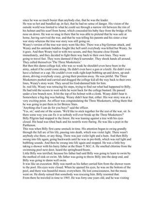 since he was so much busier than anybody else, that he was the leader.
He was so hot and bundled up, in fact, that he had no sense of danger. His vision of the
outside world was limited to what he could see through a narrow slit between the rim of
his helmet and his scarf from home, which concealed his baby face from the bridge of his
nose on down. He was so snug in there that he was able to pretend that he was safe at
home, having survived the war, and that he was telling his parents and his sister a true
war story-whereas the true war story was still going on.
Weary's version of the true war story went like this: There was a big German attack, and
Weary and his antitank buddies fought like hell until everybody was killed but Weary. So
it goes. And then Weary tied in with two scouts, and they became close friends
immediately, and they decided to fight them way back to their own lines. They were
going to travel fast. They were damned if they'd surrender. They shook hands all around.
They called themselves 'The Three Musketeers.'
But then this damn college kid, who was so weak he shouldn't even have been in the
army, asked if he could come along. He didn't even have a gun or a knife. He didn't even
have a helmet or a cap. He couldn't even walk right-kept bobbing up-and down, up-and-
down, driving everybody crazy, giving their position away. He was pitiful. The Three
Musketeers pushed and carried and dragged the college kid all the way back to their own
lines, Weary's story went. They saved his God-damned hide for him.
In. real life, Weary was retracing his steps, trying to find out what had happened to Billy.
He had told the scouts to wait while he went back for the college bastard. He passed
under a low branch now. It hit the top of his helmet with a clonk. Weary didn't hear it.
Somewhere a big dog was barking. Weary didn't hear that, either. His war story was at a
very exciting point. An officer was congratulating the Three Musketeers, telling them that
he was going to put them in for Bronze Stars.
'Anything else I can do for you boys?' said the officer.
'Yes, sir,' said one of the scouts. 'We'd like to stick together for the rest of the war, sir. Is
there some way you can fix it so nobody will ever break up the Three Musketeers?'
Billy Pilgrim had stopped in the forest. He was leaning against a tree with his eyes
closed. His head was tilted back and his nostrils were flaring. He was like a poet in the
Parthenon.
This was when Billy first came unstuck in time. His attention began to swing grandly
through the full arc of his life, passing into death, which was violet light. There wasn't
anybody else there, or any thing. There was just violet light and a hum. And then Billy
swung into life again, going backwards until he was in pre-birth, which was red light and
bubbling sounds. And then he swung into life again and stopped. He was a little boy
taking a shower with his hairy father at the Ilium Y.M.C.A. He smelled chlorine from the
swimming pool next door, heard the springboard boom.
Little Billy was terrified, because his father had said Billy was going to learn to swim by
the method of sink-or-swim. Ms father was going to throw Billy into the deep end, and
Billy was going to damn well swim.
It was like an execution. Billy was numb as his father carried him from the shower room
to the pool. His eyes were closed. When he opened his eyes, he was on the bottom of the
pool, and there was beautiful music everywhere. He lost consciousness, but the music
went on. He dimly sensed that somebody was rescuing him. Billy resented that.
From there he traveled in time to 1965. He was forty-one years old, and he was visiting
 
