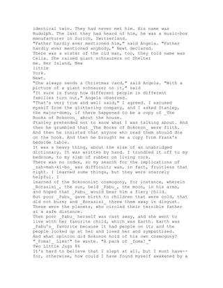 identical twin. They had never met him. His name was
Rudolph. The last they had heard of him, he was a music-box
manufacturer in Zurich, Switzerland.
"Father hardly ever mentioned him," said Angela. "Father
hardly ever mentioned anybody," Newt declared.
There was a sister of the old man, too, they told name was
Celia. She raised giant schnauzers on Shelter
me. Her Island, New
little
York.
Newt.
"She always sends a Christmas card," said Angela. "With a
picture of a giant schnauzer on it," said
"It sure is funny how different people in different
families turn out," Angela observed.
"That's very true and well said," I agreed. I excused
myself from the glittering company, and I asked Stanley,
the major-domo, if there happened to be a copy of _The
Books of Bokonon_ about the house.
Stanley pretended not to know what I was talking about. And
then he grumbled that _The Books of Bokonon_ were filth.
And then he insisted that anyone who read them should die
on the hook. And then he brought me a copy from Frank's
bedside table.
It was a heavy thing, about the size of an unabridged
dictionary. It was written by hand. I trundled it off to my
bedroom, to my slab of rubber on living rock.
There was no index, so my search for the implications of
_zah-mah-ki-bo_ was difficult; was, in fact, fruitless that
night. I learned some things, but they were scarcely
helpful. I
learned of the Bokononist cosmogony, for instance, wherein
_Borasisi_, the sun, held _Pabu_, the moon, in his arms,
and hoped that _Pabu_ would bear him a fiery child.
But poor _Pabu_ gave birth to children that were cold, that
did not burn; and _Borasisi_ threw them away in disgust.
These were the planets, who circled their terrible father
at a safe distance.
Then poor _Pabu_ herself was cast away, and she went to
live with her favorite child, which was Earth. Earth was
_Pabu's_ favorite because it had people on it; and the
people looked up at her and loved her and sympathized.
And what opinion did Bokonon hold of his own cosmogony?
"_Foma!_ Lies!" he wrote. "A pack of _foma!_"
Two Little Jugs 86
It's hard to believe that I slept at all, but I must have--
for, otherwise, how could I have found myself awakened by a
 