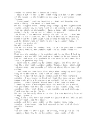 series of bangs and a flood of light?
I rolled out of bed at the first bang and ran to the heart
of the house in the brainless ecstasy of a volunteer
fireman.
I found myself rushing headlong at Newt and Angela, who
were fleeing from beds of their own.
We all stopped short, sheepishly analyzing the nightmarish
sounds around us, sorting them out as coming from a radio,
from an electric dishwasher, from a pump--all restored to
noisy life by the return of electric power.
The three of us awakened enough to realize that there was
humor in our situation, that we had reacted in amusingly
human ways to a situation that seemed mortal but wasn't.
And to demonstrate my mastery over my illusory fate, I
turned the radio off.
We all chuckled.
And we all vied, in saving face, to be the greatest student
of human nature, the person with the quickest sense of
humor.
Newt was the quickest; he pointed out to me that I had my
passport and my billfold and my wristwatch in my hands. I
had no idea what I'd grabbed in the face of death--didn't
know I'd grabbed anything.
I countered hilariously by asking Angela and Newt why it
was that they both carried little Thermos jugs, identical
red-and-gray jugs capable of holding about three cups of
coffee.
It was news to them both that they were carrying such jugs.
They were shocked to find them in their hands.
They were spared making an explanation by more banging
outside. I was bound to find out what the banging was right
away; and, with a brazenness as unjustified as my earlier
panic, I investigated, found Frank Hoenikker outside
tinkering with a motor-generator set mounted on a truck.
The generator was the new source of our electricity. The
gasoline motor that drove it was backfiring and smoking.
Frank was trying to fix it.
He had the heavenly Mona with him. She was watching him, as
always, gravely.
"Boy, have I got news for you!" he yelled at me, and he led
the way back into the house.
Angela and Newt were still in the living room, but,
somehow, somewhere, they had managed to get rid of their
peculiar Thermos
jugs.
The contents of those jugs, of course, were parts of the
legacies from Dr. Felix Hoenikker, were parts of the
 
