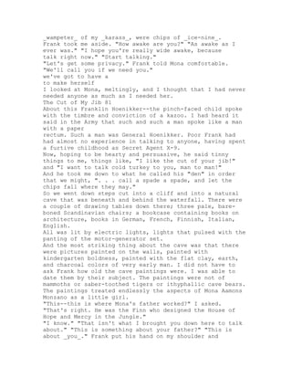 _wampeter_ of my _karass_, were chips of _ice-nine_.
Frank took me aside. "How awake are you?" "As awake as I
ever was." "I hope you're really wide awake, because
talk right now." "Start talking."
"Let's get some privacy." Frank told Mona comfortable.
"We'll call you if we need you."
we've got to have a
to make herself
I looked at Mona, meltingly, and I thought that I had never
needed anyone as much as I needed her.
The Cut of My Jib 81
About this Franklin Hoenikker--the pinch-faced child spoke
with the timbre and conviction of a kazoo. I had heard it
said in the Army that such and such a man spoke like a man
with a paper
rectum. Such a man was General Hoenikker. Poor Frank had
had almost no experience in talking to anyone, having spent
a furtive childhood as Secret Agent X-9.
Now, hoping to be hearty and persuasive, he said tinny
things to me, things like, "I like the cut of your jib!"
and "I want to talk cold turkey to you, man to man!"
And he took me down to what he called his "den" in order
that we might, ". . . call a spade a spade, and let the
chips fall where they may."
So we went down steps cut into a cliff and into a natural
cave that was beneath and behind the waterfall. There were
a couple of drawing tables down there; three pale, bare-
boned Scandinavian chairs; a bookcase containing books on
architecture, books in German, French, Finnish, Italian,
English.
All was lit by electric lights, lights that pulsed with the
panting of the motor-generator set.
And the most striking thing about the cave was that there
were pictures painted on the walls, painted with
kindergarten boldness, painted with the flat clay, earth,
and charcoal colors of very early man. I did not have to
ask Frank how old the cave paintings were. I was able to
date them by their subject. The paintings were not of
mammoths or saber-toothed tigers or ithyphallic cave bears.
The paintings treated endlessly the aspects of Mona Aamons
Monzano as a little girl.
"This--this is where Mona's father worked?" I asked.
"That's right. He was the Finn who designed the House of
Hope and Mercy in the Jungle."
"I know." "That isn't what I brought you down here to talk
about." "This is something about your father?" "This is
about _you_." Frank put his hand on my shoulder and
 