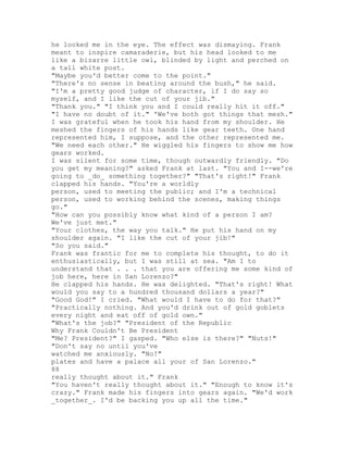 he looked me in the eye. The effect was dismaying. Frank
meant to inspire camaraderie, but his head looked to me
like a bizarre little owl, blinded by light and perched on
a tall white post.
"Maybe you'd better come to the point."
"There's no sense in beating around the bush," he said.
"I'm a pretty good judge of character, if I do say so
myself, and I like the cut of your jib."
"Thank you." "I think you and I could really hit it off."
"I have no doubt of it." 'We've both got things that mesh."
I was grateful when he took his hand from my shoulder. He
meshed the fingers of his hands like gear teeth. One hand
represented him, I suppose, and the other represented me.
"We need each other." He wiggled his fingers to show me how
gears worked.
I was silent for some time, though outwardly friendly. "Do
you get my meaning?" asked Frank at last. "You and I--we're
going to _do_ something together?" "That's right!" Frank
clapped his hands. "You're a worldly
person, used to meeting the public; and I'm a technical
person, used to working behind the scenes, making things
go."
"How can you possibly know what kind of a person I am?
We've just met."
"Your clothes, the way you talk." He put his hand on my
shoulder again. "I like the cut of your jib!"
"So you said."
Frank was frantic for me to complete his thought, to do it
enthusiastically, but I was still at sea. "Am I to
understand that . . . that you are offering me some kind of
job here, here in San Lorenzo?"
He clapped his hands. He was delighted. "That's right! What
would you say to a hundred thousand dollars a year?"
"Good God!" I cried. "What would I have to do for that?"
"Practically nothing. And you'd drink out of gold goblets
every night and eat off of gold own."
"What's the job?" "President of the Republic
Why Frank Couldn't Be President
"Me? President?" I gasped. "Who else is there?" "Nuts!"
"Don't say no until you've
watched me anxiously. "No!"
plates and have a palace all your of San Lorenzo."
88
really thought about it." Frank
"You haven't really thought about it." "Enough to know it's
crazy." Frank made his fingers into gears again. "We'd work
_together_. I'd be backing you up all the time."
 