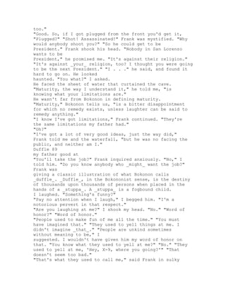 too."
"Good. So, if I got plugged from the front you'd get it,
"Plugged?" "Shot! Assassinated!" Frank was mystified. "Why
would anybody shoot you?" "So he could get to be
President." Frank shook his head. "Nobody in San Lorenzo
wants to be
President," he promised me. "It's against their religion."
"It's against _your_ religion, too? I thought you were going
to be the next President." "I . . ." he said, and found it
hard to go on. He looked
haunted. "You what?" I asked.
He faced the sheet of water that curtained the cave.
"Maturity, the way I understand it," he told me, "is
knowing what your limitations are."
He wasn't far from Bokonon in defining maturity.
"Maturity," Bokonon tells us, "is a bitter disappointment
for which no remedy exists, unless laughter can be said to
remedy anything."
"I know I've got limitations," Frank continued. "They're
the same limitations my father had."
"Oh?"
"I've got a lot of very good ideas, just the way did,"
Frank told me and the waterfall, "but he was no facing the
public, and neither am I."
Duffle 89
my father good at
"You'll take the job?" Frank inquired anxiously. "No," I
told him. "Do you know anybody who _might_ want the job?"
Frank was
giving a classic illustration of what Bokonon calls
_duffle_. _Duffle_, in the Bokononist sense, is the destiny
of thousands upon thousands of persons when placed in the
hands of a _stuppa_. A _stuppa_ is a fogbound child.
I laughed. "Something's funny?"
"Pay no attention when I laugh," I begged him. "I'm a
notorious pervert in that respect."
"Are you laughing at me?" I shook my head. "No." "Word of
honor?" "Word of honor."
"People used to make fun of me all the time." "You must
have imagined that." "They used to yell things at me. I
didn't imagine _that_." "People are unkind sometimes
without meaning to be," I
suggested. I wouldn't have given him my word of honor on
that. "You know what they used to yell at me?" "No." "They
used to yell at me, 'Hey, X-9, where you going?'" "That
doesn't seem too bad."
"That's what they used to call me," said Frank in sulky
 