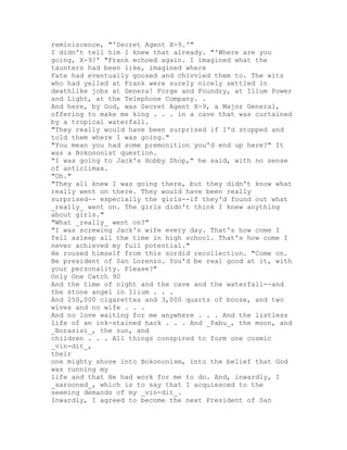 reminiscence, "'Secret Agent X-9.'"
I didn't tell him I knew that already. "'Where are you
going, X-9?' "Frank echoed again. I imagined what the
taunters had been like, imagined where
Fate had eventually goosed and chivvied them to. The wits
who had yelled at Frank were surely nicely settled in
deathlike jobs at Genera! Forge and Foundry, at Ilium Power
and Light, at the Telephone Company. .
And here, by God, was Secret Agent X-9, a Major General,
offering to make me king . . . in a cave that was curtained
by a tropical waterfall.
"They really would have been surprised if I'd stopped and
told them where I was going."
"You mean you had some premonition you'd end up here?" It
was a Bokononist question.
"I was going to Jack's Hobby Shop," he said, with no sense
of anticlimax.
"Oh."
"They all knew I was going there, but they didn't know what
really went on there. They would have been really
surprised-- especially the girls--if they'd found out what
_really_ went on. The girls didn't think I knew anything
about girls."
"What _really_ went on?"
"I was screwing Jack's wife every day. That's how come I
fell asleep all the time in high school. That's how come I
never achieved my full potential."
He roused himself from this sordid recollection. "Come on.
Be president of San Lorenzo. You'd be real good at it, with
your personality. Please?"
Only One Catch 90
And the time of night and the cave and the waterfall--and
the stone angel in Ilium . . .
And 250,000 cigarettes and 3,000 quarts of booze, and two
wives and no wife . . .
And no love waiting for me anywhere . . . And the listless
life of an ink-stained hack . . . And _Pabu_, the moon, and
_Borasisi_, the sun, and
children . . . All things conspired to form one cosmic
_vin-dit_,
their
one mighty shove into Bokononism, into the belief that God
was running my
life and that He had work for me to do. And, inwardly, I
_sarooned_, which is to say that I acquiesced to the
seeming demands of my _vin-dit_.
Inwardly, I agreed to become the next President of San
 