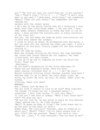 you." "He told you that you could have me, if you wanted."
"Yes." "That's true." "I--I--I . . ." "Yes?" "I don't know
what to say next." "_Boko-maru_ would help," she suggested.
"What?" "Take off your shoes," she commanded. And she
removed her
sandals with the utmost grace.
I am a man of the world, having had, by a reckoning I once
made, more than fifty-three women. I can say that I have
seen women undress themselves in every way that it can be
done. I have watched the curtains part in every variation
of the final act.
And yet, the one woman who made me groan involuntarily did
no more than remove her sandals.
I tried to untie my shoes. No bridegroom ever did worse. I
got one shoe off, but knotted the other one tight. I tore a
thumbnail on the knot; finally ripped off the shoe without
untying it.
Then off came my socks.
Mona was already sitting on the floor, her legs extended,
her round arms thrust behind her for support, her head
tilted back, her eyes closed.
It was up to me now to complete my first--my first--my
first, Great God . . .
_Boko-maru_.
On the Poet's Celebration of His First Boko-maru 92
These are not Bokonon's words. They are mine.
Sweet wraith, Invisible mist of . . . I am-- My soul--
Wraith lovesick O'erlong alone: Wouldst another Long have I
Advised thee ill As to where two souls Might tryst. My
soles, my soles! My soul, my soul, Go there, Sweet soul; Be
kissed.
o'erlong, sweet soul meet?
Mmmmmmm.
How I Almost Lost My Mona 93
"Do you find it easier to talk to me now?" Mona inquired.
"As though I'd known you for a thousand years," I
confessed. I felt like crying. "I love you, Mona."
"I love you." She said it simply. "What a fool Frank was!"
"Oh?" "To give you up."
"He did not love me. He was going to marry me only because
'Papa' wanted him to. He loves another."
"Who?" "A woman he knew in Ilium." The lucky woman had to
be the wife of the owner of Jack's
Hobby Shop. "He told you?" "Tonight, when he freed me to
marry you." "Mona?" "Yes?" "Is--is there anyone else in
your life?" She was puzzled. "Many," she said at last.
"That you _love?_" "I love everyone." "As--as much as me?"
 