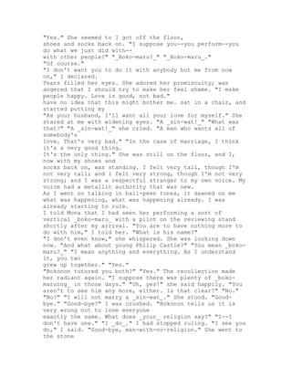 "Yes." She seemed to I got off the floor,
shoes and socks back on. "I suppose you--you perform--you
do what we just did with--
with other people?" "_Boko-maru?_" "_Boko-maru_."
"Of course."
"I don't want you to do it with anybody but me from now
on," I declared.
Tears filled her eyes. She adored her promiscuity; was
angered that I should try to make her feel shame. "I make
people happy. Love is good, not bad."
have no idea that this might bother me. sat in a chair, and
started putting my
"As your husband, I'll want all your love for myself." She
stared at me with widening eyes. "A _sin-wat!_" "What was
that?" "A _sin-wat!_" she cried. "A man who wants all of
somebody's
love. That's very bad." "In the case of marriage, I think
it's a very good thing.
It's the only thing." She was still on the floor, and I,
now with my shoes and
socks back on, was standing. I felt very tall, though I'm
not very tall; and I felt very strong, though I'm not very
strong; and I was a respectful stranger to my own voice. My
voice had a metallic authority that was new.
As I went on talking in ball-peen tones, it dawned on me
what was happening, what was happening already. I was
already starting to rule.
I told Mona that I had seen her performing a sort of
vertical _boko-maru_ with a pilot on the reviewing stand
shortly after my arrival. "You are to have nothing more to
do with him," I told her. "What is his name?"
"I don't even know," she whispered. She was looking down
now. "And what about young Philip Castle?" "You mean _boko-
maru?_" "I mean anything and everything. As I understand
it, you two
grew up together." "Yes."
"Bokonon tutored you both?" "Yes." The recollection made
her radiant again. "I suppose there was plenty of _boko-
maruing_ in those days." "Oh, yes!" she said happily. "You
aren't to see him any more, either. Is that clear?" "No."
"No?" "I will not marry a _sin-wat_." She stood. "Good-
bye." "Good-bye?" I was crushed. "Bokonon tells us it is
very wrong not to love everyone
exactly the same. What does _your_ religion say?" "I--I
don't have one." "I _do_." I had stopped ruling. "I see you
do," I said. "Good-bye, man-with-no-religion." She went to
the stone
 