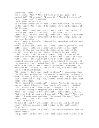 staircase. "Mona . . ."
She stopped. "Yes?" "Could I have your religion, if I
wanted it?" "Of course." "I want it." "Good. I love you."
"And I love you," I sighed.
The Highest Mountain 94
So I became betrothed at dawn to the most beautiful woman
in the world. And I agreed to become the next President of
San Lorenzo.
"Papa" wasn't dead yet, and it was Frank's feeling that I
should get "Papa's" blessing, if possible. So, as
_Borasisi_, the sun, came up, Frank and I drove to "Papa's"
castle in a Jeep we commandeered from the troops guarding
the next President.
Mona stayed at Frank's. I kissed her sacredly, and she went
to sacred sleep.
Over the mountains Frank and I went, through groves of wild
coffee trees, with the flamboyant sunrise on our right.
It was in the sunrise that the cetacean majesty of the
highest mountain on the island, of Mount McCabe, made
itself known to me. It was a fearful hump, a blue whale,
with one queer stone plug on its back for a peak. In scale
with a whale, the plug might have been the stump of a
snapped harpoon, and it seemed so unrelated to the rest of
the mountain that I asked Frank if it had been built by men.
He told me that it was a natural formation. Moreover, he
declared that no man, as far as he knew, had ever been to
the top of Mount McCabe.
"It _doesn't_ look very tough to climb," I commented. Save
for the plug at the top, the mountain presented inclines no
more forbidding than courthouse steps. And the plug itself,
from a distance at any rate, seemed conveniently laced with
ramps and ledges.
"Is it sacred or something?" I asked. "Maybe it was once.
But not since Bokonon." "Then why hasn't anybody climbed
it?" "Nobody's felt like it yet." "Maybe I'll climb it."
"Go ahead. Nobody's stopping you." We rode in silence.
"What _is_ sacred to Bokononists?" I asked after a while.
"Not even God, as near as I can tell." "Nothing?" "Just one
thing." I made some guesses. "The ocean? The sun?" "Man,"
said Frank. "That's all. Just man."
I See the Hook 95
We came at last to the castle. It was low and black and
cruel. Antique cannons still lolled on the battlements.
Vines and
bird nests clogged the crenels, the machicolations, and the
balistrariae.
Its parapets to the north were continuous with the scarp of
 