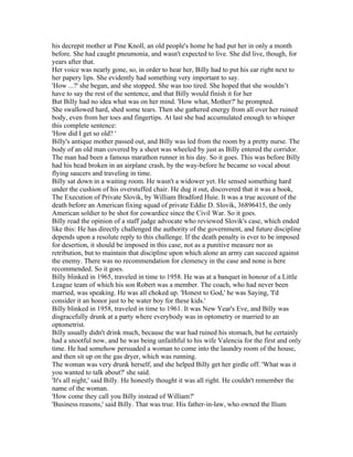 his decrepit mother at Pine Knoll, an old people's home he had put her in only a month
before. She had caught pneumonia, and wasn't expected to live. She did live, though, for
years after that.
Her voice was nearly gone, so, in order to hear her, Billy had to put his ear right next to
her papery lips. She evidently had something very important to say.
'How ...?' she began, and she stopped. She was too tired. She hoped that she wouldn’t
have to say the rest of the sentence, and that Billy would finish it for her
But Billy had no idea what was on her mind. 'How what, Mother?' he prompted.
She swallowed hard, shed some tears. Then she gathered energy from all over her ruined
body, even from her toes and fingertips. At last she bad accumulated enough to whisper
this complete sentence:
'How did I get so old? '
Billy's antique mother passed out, and Billy was led from the room by a pretty nurse. The
body of an old man covered by a sheet was wheeled by just as Billy entered the corridor.
The man had been a famous marathon runner in his day. So it goes. This was before Billy
had his head broken in an airplane crash, by the way-before he became so vocal about
flying saucers and traveling in time.
Billy sat down in a waiting room. He wasn't a widower yet. He sensed something hard
under the cushion of his overstuffed chair. He dug it out, discovered that it was a book,
The Execution of Private Slovik, by William Bradford Huie. It was a true account of the
death before an American fixing squad of private Eddie D. Slovik, 36896415, the only
American soldier to be shot for cowardice since the Civil War. So it goes.
Billy read the opinion of a staff judge advocate who reviewed Slovik's case, which ended
like this: He has directly challenged the authority of the government, and future discipline
depends upon a resolute reply to this challenge. If the death penalty is ever to be imposed
for desertion, it should be imposed in this case, not as a punitive measure nor as
retribution, but to maintain that discipline upon which alone an army can succeed against
the enemy. There was no recommendation for clemency in the case and none is here
recommended. So it goes.
Billy blinked in 1965, traveled in time to 1958. He was at a banquet in honour of a Little
League team of which his son Robert was a member. The coach, who had never been
married, was speaking. He was all choked up. 'Honest to God,' he was Saying, 'I'd
consider it an honor just to be water boy for these kids.'
Billy blinked in 1958, traveled in time to 1961. It was New Year's Eve, and Billy was
disgracefully drunk at a party where everybody was in optometry or married to an
optometrist.
Billy usually didn't drink much, because the war had ruined his stomach, but he certainly
had a snootful now, and he was being unfaithful to his wife Valencia for the first and only
time. He had somehow persuaded a woman to come into the laundry room of the house,
and then sit up on the gas dryer, which was running.
The woman was very drunk herself, and she helped Billy get her girdle off. 'What was it
you wanted to talk about?' she said.
'It's all night,' said Billy. He honestly thought it was all right. He couldn't remember the
name of the woman.
'How come they call you Billy instead of William?'
'Business reasons,' said Billy. That was true. His father-in-law, who owned the Ilium
 