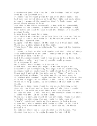 a monstrous precipice that fell six hundred feet straight
down to the lukewarm sea.
It posed the question posed by all such stone piles: how
had puny men moved stones so big? And, like all such stone
piles, it answered the question itself. Dumb terror had
moved those stones so big.
The castle was built according to the wish of Tum-bumwa,
Emperor of San Lorenzo, a demented man, an escaped slave.
Tum- bumwa was said to have found its design in a child's
picture book.
A gory book it must have been.
Just before we reached the palace gate the ruts carried us
through a rustic arch made of two telephone poles and a
beam that spanned them.
Hanging from the middle of the beam was a huge iron hook.
There was a sign impaled on the hook.
"This hook," the sign proclaimed, "is reserved for Bokonon
himself."
I turned to look at the hook again, and that thing of sharp
iron communicated to me that I really was going to rule. I
would chop down the hook!
And I flattered myself that I was going to be a firm, just,
and kindly ruler, and that my people would prosper.
Fata Morgana. Mirage!
Bell, Book, and Chicken in a Hatbox 96
Frank and I couldn't get right in to see "Papa." Dr.
Schlichter von Koenigswald, the physician in attendance,
muttered that we would have to wait about half an hour. So
Frank and I waited in the anteroom of "Papa's" suite, a
room without windows. The room was thirty feet square,
furnished with several rugged benches and a card table. The
card table supported an electric fan. The walls were stone.
There were no pictures, no decorations of any sort on the
walls.
There were iron rings fixed to the wall, however, seven
feet off the floor and at intervals of six feet. I asked
Frank if the room had ever been a torture chamber.
He told me that it had, and that the manhole cover on which
I stood was the lid of an oubliette.
There was a listless guard in the anteroom. There was also
a Christian minister, who was ready to take care of
"Papa's" spiritual needs as they arose. He had a brass
dinner bell and a hatbox with holes drilled in it, and a
Bible, and a butcher knife- -all laid out on the bench
beside him.
He told me there was a live chicken in the hatbox. The
chicken was quiet, he said, because he had fed it
 
