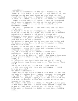 tranquilizers.
Like all San Lorenzans past the age of twenty-five, he
looked at least sixty. He told me that his name was Dr. Vox
Humana, that he was named after an organ stop that had
struck his mother when San Lorenzo Cathedral was dynamited
in 1923. His father, he told me without shame, was unknown.
I asked him what particular Christian sect he represented,
and I observed frankly that the chicken and the butcher
knife were novelties insofar as my understanding of
Christianity went.
"The bell," I commented, "I can understand how that might
fit in nicely."
He turned out to be an intelligent man. His doctorate,
which he invited me to examine, was awarded by the Western
Hemisphere University of the Bible of Little Rock,
Arkansas. He made contact with the University through a
classified ad in _Popular Mechanics_, he told me. He said
that the motto of the University
had become his own, and that it explained the chicken and
the butcher knife. The motto of the University was this:
MAKE RELIGION LIVE!
He said that he had had to feel his way along with
Christianity, since Catholicism and Protestantism had been
outlawed along with Bokononism.
"So, if I am going to be a Christian under those
conditions, I have to make up a lot of new stuff."
"_Zo_," he said in dialect, "_yeff jy bam gong be Kret-yeen
hooner yoze kon-steez-yen, jy hap my yup oon lot nee
stopf_."
Dr. Schlichter von Koenigswald now came out of "Papa's"
suite, looking very German, very tired. "You can see 'Papa'
now."
"We'll be careful not to tire him," Frank promised.
"If you could kill him," said Von Koenigswald, "I think
he'd be grateful."
The Stinking Christian 97
"Papa" Monzano and his merciless disease were in a bed that
was made of a golden dinghy--tiller, painter, oarlocks and
all, all gilt. His bed was the lifeboat of Bokonon's old
schooner, the _Lady's Slipper_; it was the lifeboat of the
ship that had brought Bokonon and Corporal McCabe to San
Lorenzo so long ago.
The walls of the room were white. But "Papa" radiated pain
so hot and bright that the walls seemed bathed in angry red.
He was stripped from the waist up, and, his glistening
belly wall was knotted. His belly shivered like a luffing
sail.
 