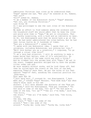 administer Christian last rites as he understood them.
"Papa" opened one eye. "Not you," he sneered at Dr. Humana.
"Get out!"
"Sir?" asked Dr. Humana.
"I am a member of the Bokononist faith," "Papa" wheezed.
"Get out, you stinking Christian."
Last Rites 98
So I was privileged to see the last rites of the Bokononist
faith.
We made an effort to find someone among the soldiers and
the household staff who would admit that he knew the rites
and would give them to "Papa." We got no volunteers. That
was hardly surprising, with a hook and an oubliette so near.
So Dr. von Koenigswald said that he would have a go at the
job. He had never administered the rites before, but he had
seen Julian Castle do it hundreds of times.
"Are you a Bokononist?" I asked him.
"I agree with one Bokononist idea. I agree that all
religions, including Bokononism, are nothing but lies."
"Will this bother you as a scientist," I inquired, "to go
through a ritual like this?"
"I am a very bad scientist. I will do anything to make a
human being feel better, even if it's unscientific. No
scientist worthy of the name could say such a thing."
And he climbed into the golden boat with "Papa." He sat in
the stern. Cramped quarters obliged him to have the golden
tiller under one arm.
He wore sandals without socks, and he took these off. And
then he rolled back the covers at the foot of the bed,
exposing "Papa's" bare feet. He put the soles of his feet
against "Papa's" feet, assuming the classical position for
_boko-maru_.
Dyot meet mat 99
"_Gott mate mutt_," crooned Dr. von Koenigswald. "_Dyot
meet mat_," echoed "Papa" Monzano. "God made mud," was what
they'd said, each in his own
dialect. I will here abandon the dialects of the "God got
lonesome," said Von Koenigswald. "God got lonesome." "So
God said to some of the mud, 'Sit up!'" "So God said to
some of the mud, 'Sit up!'" "'See all I've made,' said God,
'the hills,
the stars.' "'See all I've made,' said God, 'the hills,
litany.
the sea, the sky,
the stars.'" "And I was some of the
around." "And I was some of the
around." "Lucky me; lucky mud." "Lucky me, lucky mud."
 