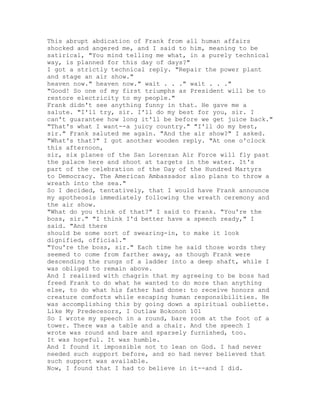 This abrupt abdication of Frank from all human affairs
shocked and angered me, and I said to him, meaning to be
satirical, "You mind telling me what, in a purely technical
way, is planned for this day of days?"
I got a strictly technical reply. "Repair the power plant
and stage an air show."
heaven now." heaven now." wait . . ." wait . . ."
"Good! So one of my first triumphs as President will be to
restore electricity to my people."
Frank didn't see anything funny in that. He gave me a
salute. "I'll try, sir. I'll do my best for you, sir. I
can't guarantee how long it'll be before we get juice back."
"That's what I want--a juicy country." "I'll do my best,
sir." Frank saluted me again. "And the air show?" I asked.
"What's that?" I got another wooden reply. "At one o'clock
this afternoon,
sir, six planes of the San Lorenzan Air Force will fly past
the palace here and shoot at targets in the water. It's
part of the celebration of the Day of the Hundred Martyrs
to Democracy. The American Ambassador also plans to throw a
wreath into the sea."
So I decided, tentatively, that I would have Frank announce
my apotheosis immediately following the wreath ceremony and
the air show.
"What do you think of that?" I said to Frank. "You're the
boss, sir." "I think I'd better have a speech ready," I
said. "And there
should be some sort of swearing-in, to make it look
dignified, official."
"You're the boss, sir." Each time he said those words they
seemed to come from farther away, as though Frank were
descending the rungs of a ladder into a deep shaft, while I
was obliged to remain above.
And I realized with chagrin that my agreeing to be boss had
freed Frank to do what he wanted to do more than anything
else, to do what his father had done: to receive honors and
creature comforts while escaping human responsibilities. He
was accomplishing this by going down a spiritual oubliette.
Like My Predecesors, I Outlaw Bokonon 101
So I wrote my speech in a round, bare room at the foot of a
tower. There was a table and a chair. And the speech I
wrote was round and bare and sparsely furnished, too.
It was hopeful. It was humble.
And I found it impossible not to lean on God. I had never
needed such support before, and so had never believed that
such support was available.
Now, I found that I had to believe in it--and I did.
 