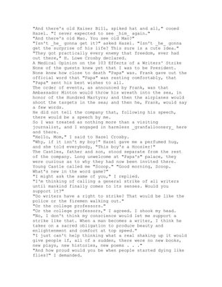 "And there's old Kaiser Bill, spiked hat and all," cooed
Hazel. "I never expected to see _him_ again."
"And there's old Mao. You see old Mao?"
"Isn't _he_ gonna get it?" asked Hazel. "Isn't _he_ gonna
get the surprise of his life? This sure is a cute idea."
"They got practically every enemy that freedom, ever had
out there," H. Lowe Crosby declared.
A Medical Opinion on the 103 Effects of a Writers' Strike
None of the guests knew yet that I was to be President.
None knew how close to death "Papa" was. Frank gave out the
official word that "Papa" was resting comfortably, that
"Papa" sent his best wishes to all.
The order of events, as announced by Frank, was that
Ambassador Minton would throw his wreath into the sea, in
honor of the Hundred Martyrs; and then the airplanes would
shoot the targets in the sea; and then he, Frank, would say
a few words.
He did not tell the company that, following his speech,
there would be a speech by me.
So I was treated as nothing more than a visiting
journalist, and I engaged in harmless _granfalloonery_ here
and there.
"Hello, Mom," I said to Hazel Crosby.
"Why, if it isn't my boy!" Hazel gave me a perfumed hug,
and she told everybody, "This boy's a Hoosier!"
The Castles, father and son, stood separate from the rest
of the company. Long unwelcome at "Papa's" palace, they
were curious as to why they had now been invited there.
Young Castle called me "Scoop." "Good morning, Scoop.
What's new in the word game?"
"I might ask the same of you," I replied.
"I'm thinking of calling a general strike of all writers
until mankind finally comes to its senses. Would you
support it?"
"Do writers have a right to strike? That would be like the
police or the firemen walking out."
"Or the college professors."
"Or the college professors," I agreed. I shook my head.
"No, I don't think my conscience would let me support a
strike like that. When a man becomes a writer, I think he
takes on a sacred obligation to produce beauty and
enlightenment and comfort at top speed."
"I just can't help thinking what a real shaking up it would
give people if, all of a sudden, there were no new books,
new plays, new histories, new poems . . ."
"And how proud would you be when people started dying like
flies?" I demanded.
 