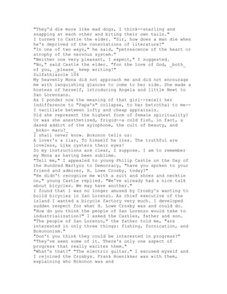 "They'd die more like mad dogs, I think--snarling and
snapping at each other and biting their own tails."
I turned to Castle the elder. "Sir, how does a man die when
he's deprived of the consolations of literature?"
"In one of two ways," he said, "petrescence of the heart or
atrophy of the nervous system."
"Neither one very pleasant, I expect," I suggested.
"No," said Castle the elder. "For the love of God, _both_
of you, _please_ keep writing!"
Sulfathiazole 104
My heavenly Mona did not approach me and did not encourage
me with languishing glances to come to her side. She made a
hostess of herself, introducing Angela and little Newt to
San Lorenzans.
As I ponder now the meaning of that girl--recall her
indifference to "Papa's" collapse, to her betrothal to me--
I vacillate between lofty and cheap appraisals.
Did she represent the highest form of female spirituality?
Or was she anesthetized, frigid--a cold fish, in fact, a
dazed addict of the xylophone, the cult of beauty, and
_boko- maru?_
I shall never know. Bokonon tells us:
A lover's a liar, To himself he lies. The truthful are
loveless, Like oysters their eyes!
So my instructions are clear, I suppose. I am to remember
my Mona as having been sublime.
"Tell me," I appealed to young Philip Castle on the Day of
the Hundred Martyrs to Democracy, "have you spoken to your
friend and admirer, H. Lowe Crosby, today?"
"He didn't recognize me with a suit and shoes and necktie
on," young Castle replied. "We've already had a nice talk
about bicycles. We may have another."
I found that I was no longer amused by Crosby's wanting to
build bicycles in San Lorenzo. As chief executive of the
island I wanted a bicycle factory very much. I developed
sudden respect for what H. Lowe Crosby was and could do.
"How do you think the people of San Lorenzo would take to
industrialization?" I asked the Castles, father and son.
"The people of San Lorenzo," the father told me, "are
interested in only three things: fishing, fornication, and
Bokononism."
"Don't you think they could be interested in progress?"
"They've seen some of it. There's only one aspect of
progress that really excites them."
"What's that?" "The electric guitar." I excused myself and
I rejoined the Crosbys. Frank Hoenikker was with them,
explaining who Bokonon was and
 