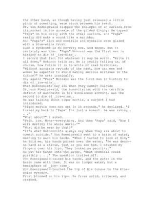 the other hand, as though having just released a little
pinch of something, were stuck between his teeth.
Dr. von Koenigswald slipped the tholepin of an oarlock from
its socket in the gunwale of the gilded dinghy. He tapped
"Papa" on his belly with the steel oarlock, and "Papa"
really did make a sound like a marimba.
And "Papa's" lips and nostrils and eyeballs were glazed
with a blue-white frost.
Such a syndrome is no novelty now, God knows. But it
certainly was then. "Papa" Monzano was the first man in
history to die of _ice-nine_.
I record that fact for whatever it may be worth. "Write it
all down," Bokonon tells us. He is really telling us, of
course, how futile it is to write or read histories.
"Without accurate records of the past, how can men and
women be expected to avoid making serious mistakes in the
future?" he asks ironically.
So, again: "Papa" Monzano was the first man in history to
die of _ice-nine_.
What Bokononists Say 106 When They Commit Suicide
Dr. von Koenigswald, the humanitarian with the terrible
deficit of Auschwitz in his kindliness account, was the
second to die of _ice-nine_.
He was talking about rigor mortis, a subject I had
introduced.
"Rigor mortis does not set in in seconds," he declared. "I
turned my back to 'Papa' for just a moment. He was raving .
. ."
"What about?" I asked.
"Pain, ice, Mona--everything. And then 'Papa' said, 'Now I
will destroy the whole world.'"
"What did he mean by that?"
"It's what Bokononists always say when they are about to
commit suicide." Von Koenigswald went to a basin of water,
meaning to wash his hands. "When I turned to look at him,"
he told me, his hands poised over the water, "he was dead--
as hard as a statue, just as you see him. I brushed my
fingers over his lips. They looked so peculiar."
He put his hands into the water. "What chemical could
possibly . . ." The question trailed off.
Von Koenigswald raised his hands, and the water in the
basin came with them. It was no longer water, but a
hemisphere of _ice- nine_.
Von Koenigswald touched the tip of his tongue to the blue-
white mystery.
Frost bloomed on his lips. He froze solid, tottered, and
crashed.
 