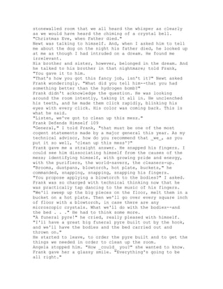 stonewalled room that we all heard the whisper as clearly
as we would have heard the chiming of a crystal bell.
"Christmas Eve, when Father died."
Newt was talking to himself. And, when I asked him to tell
me about the dog on the night his father died, he looked up
at me as though I had intruded on a dream. He found me
irrelevant.
His brother and sister, however, belonged in the dream. And
he talked to his brother in that nightmare; told Frank,
"You gave it to him.
"That's how you got this fancy job, isn't it?" Newt asked
Frank wonderingly. "What did you tell him--that you had
something better than the hydrogen bomb?"
Frank didn't acknowledge the question. He was looking
around the room intently, taking it all in. He unclenched
his teeth, and he made them click rapidly, blinking his
eyes with every click. His color was coming back. This is
what he said.
"Listen, we've got to clean up this mess."
Frank Defends Himself 109
"General," I told Frank, "that must be one of the most
cogent statements made by a major general this year. As my
technical advisor, how do you recommend that _we_, as you
put it so well, 'clean up this mess'?"
Frank gave me a straight answer. He snapped his fingers. I
could see him dissociating himself from the causes of the
mess; identifying himself, with growing pride and energy,
with the purifiers, the world-savers, the cleaners-up.
"Brooms, dustpans, blowtorch, hot plate, buckets," he
commanded, snapping, snapping, snapping his fingers.
"You propose applying a blowtorch to the bodies?" I asked.
Frank was so charged with technical thinking now that he
was practically tap dancing to the music of his fingers.
"We'll sweep up the big pieces on the floor, melt them in a
bucket on a hot plate. Then we'll go over every square inch
of floor with a blowtorch, in case there are any
microscopic crystals. What we'll do with the bodies--and
the bed . . ." He had to think some more.
"A funeral pyre!" he cried, really pleased with himself.
"I'll have a great big funeral pyre built out by the hook,
and we'll have the bodies and the bed carried out and
thrown on."
He started to leave, to order the pyre built and to get the
things we needed in order to clean up the room.
Angela stopped him. "How _could_ you?" she wanted to know.
Frank gave her a glassy smile. "Everything's going to be
all right."
 