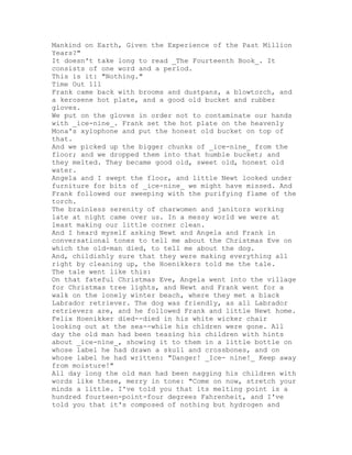 Mankind on Earth, Given the Experience of the Past Million
Years?"
It doesn't take long to read _The Fourteenth Book_. It
consists of one word and a period.
This is it: "Nothing."
Time Out 111
Frank came back with brooms and dustpans, a blowtorch, and
a kerosene hot plate, and a good old bucket and rubber
gloves.
We put on the gloves in order not to contaminate our hands
with _ice-nine_. Frank set the hot plate on the heavenly
Mona's xylophone and put the honest old bucket on top of
that.
And we picked up the bigger chunks of _ice-nine_ from the
floor; and we dropped them into that humble bucket; and
they melted. They became good old, sweet old, honest old
water.
Angela and I swept the floor, and little Newt looked under
furniture for bits of _ice-nine_ we might have missed. And
Frank followed our sweeping with the purifying flame of the
torch.
The brainless serenity of charwomen and janitors working
late at night came over us. In a messy world we were at
least making our little corner clean.
And I heard myself asking Newt and Angela and Frank in
conversational tones to tell me about the Christmas Eve on
which the old-man died, to tell me about the dog.
And, childishly sure that they were making everything all
right by cleaning up, the Hoenikkers told me the tale.
The tale went like this:
On that fateful Christmas Eve, Angela went into the village
for Christmas tree lights, and Newt and Frank went for a
walk on the lonely winter beach, where they met a black
Labrador retriever. The dog was friendly, as all Labrador
retrievers are, and he followed Frank and little Newt home.
Felix Hoenikker died--died in his white wicker chair
looking out at the sea--while his chldren were gone. All
day the old man had been teasing his children with hints
about _ice-nine_, showing it to them in a little bottle on
whose label he had drawn a skull and crossbones, and on
whose label he had written: "Danger! _Ice- nine!_ Keep away
from moisture!"
All day long the old man had been nagging his children with
words like these, merry in tone: "Come on now, stretch your
minds a little. I've told you that its melting point is a
hundred fourteen-point-four degrees Fahrenheit, and I've
told you that it's composed of nothing but hydrogen and
 