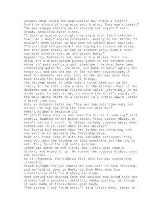 oxygen. What could the explanation be? Think a little!
Don't be afraid of straining your brains. They won't break."
"He was always telling us to stretch our brains," said
Frank, recalling olden times.
"I gave up trying to stretch my brain when I-don't-know-
how- old-I-was," Angela confessed, leaning on her broom. "I
couldn't even listen to him when he talked about science.
I'd just nod and pretend I was trying to stretch my brain,
but that poor brain, as far as science went, didn't have
any more stretch than an old garter belt."
Apparently, before he sat down in his wicker chair and
died, the old man played puddly games in the kitchen with
water and pots and pans and _ice-nine_. He must have been
converting water to _ice-nine_ and back to water again, for
every pot and pan was out on the kitchen countertops. A
meat thermometer was out, too, so the old man must have
been taking the temperature of things.
The old man meant to take only a brief time out in his
chair, for he left quite a mess in the kitchen. Part of the
disorder was a saucepan filled with solid _ice-nine_. He no
doubt meant to melt it up, to reduce the world's supply of
the blue-white stuff to a splinter in a bottle again--after
a brief time out.
But, as Bokonon tells us, "Any man can call time out, but
no man can say how long the time out will be."
Newt's Mother's Reticule 112
"I should have know he was dead the minute I came in," said
Angela, leaning on her broom again. "That wicker chair, it
wasn't making a sound. It always talked, creaked away, when
Father was in it--even when he was asleep."
But Angela had assumed that her father was sleeping, and
she went on to decorate the Christmas tree.
Newt and Frank came in with the Labrador retriever. They
went out into the kitchen to find something for the dog to
eat. They found the old man's puddles.
There was water on the floor, and little Newt took a
dishrag and wiped it up. He tossed the sopping dishrag onto
the counter.
As it happened, the dishrag fell into the pan containing
_ice-nine_.
Frank thought the pan contained some sort of cake frosting,
and he held it down to Newt, to show Newt what his
carelessness with the dishrag had done.
Newt peeled the dishrag from the surface and found that the
dishrag had a peculiar, metallic, snaky quality, as though
it were made of finely-woven gold mesh.
"The reason I say 'gold mesh,'" said little Newt, there in
 