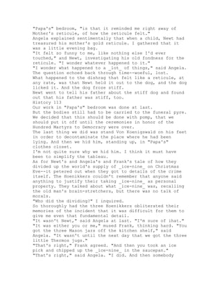 "Papa's" bedroom, "is that it reminded me right away of
Mother's reticule, of how the reticule felt."
Angela explained sentimentally that when a child, Newt had
treasured his mother's gold reticule. I gathered that it
was a little evening bag.
"It felt so funny to me, like nothing else I'd ever
touched," and Newt, investigating his old fondness for the
reticule. "I wonder whatever happened to it."
"I wonder what happened to a _lot_ of things," said Angela.
The question echoed back through time--woeful, lost.
What happened to the dishrag that felt like a reticule, at
any rate, was that Newt held it out to the dog, and the dog
licked it. And the dog froze stiff.
Newt went to tell his father about the stiff dog and found
out that his father was stiff, too.
History 113
Our work in "Papa's" bedroom was done at last.
But the bodies still had to be carried to the funeral pyre.
We decided that this should be done with pomp, that we
should put it off until the ceremonies in honor of the
Hundred Martyrs to Democracy were over.
The last thing we did was stand Von Koenigswald on his feet
in order to decontaminate the place where he had been
lying. And then we hid him, standing up, in "Papa's"
clothes closet.
I'm not quite sure why we hid him. I think it must have
been to simplify the tableau.
As for Newt's and Angela's and Frank's tale of how they
divided up the world's supply of _ice-nine_ on Christmas
Eve--it petered out when they got to details of the crime
itself. The Hoenikkers couldn't remember that anyone said
anything to justify their taking _ice-nine_ as personal
property. They talked about what _ice-nine_ was, recalling
the old man's brain-stretchers, but there was no talk of
morals.
"Who did the dividing?" I inquired.
So thoroughly had the three Hoenikkers obliterated their
memories of the incident that it was difficult for them to
give me even that fundamental detail.
"It wasn't Newt," said Angela at last. "I'm sure of ihat."
"It was either you or me," mused Frank, thinking hard. "You
got the three Mason jars off the kitchen shelf," said
Angela. "It wasn't until the next day that we got the three
little Thermos jugs."
"That's right," Frank agreed. "And then you took an ice
pick and chipped up the _ice-nine_ in the saucepan."
"That's right," said Angela. "I did. And then somebody
 