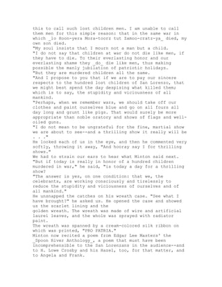 this to call such lost children men. I am unable to call
them men for this simple reason: that in the same war in
which _lo Hoon-yera Mora-toorz tut Zamoo-cratz-ya_ died, my
own son died.
"My soul insists that I mourn not a man but a child.
"I do not say that children at war do not die like men, if
they have to die. To their everlasting honor and our
everlasting shame they _do_ die like men, thus making
possible the manly jubilation of patriotic holidays.
"But they are murdered children all the same.
"And I propose to you that if we are to pay our sincere
respects to the hundred lost children of San Lorenzo, that
we might best spend the day despising what killed them;
which is to say, the stupidity and viciousness of all
mankind.
"Perhaps, when we remember wars, we should take off our
clothes and paint ourselves blue and go on all fours all
day long and grunt like pigs. That would surely be more
appropriate than noble oratory and shows of flags and well-
oiled guns.
"I do not mean to be ungrateful for the fine, martial show
we are about to see--and a thrilling show it really will be
. . ."
He looked each of us in the eye, and then he commented very
softly, throwing it away, "And hooray say I for thrilling
shows."
We had to strain our ears to hear what Minton said next.
"But if today is really in honor of a hundred children
murdered in war," he said, "is today a day for a thrilling
show?
"The answer is yes, on one condition: that we, the
celebrants, are working consciously and tirelessly to
reduce the stupidity and viciousness of ourselves and of
all mankind."
He unsnapped the catches on his wreath case. "See what I
have brought?" he asked us. He opened the case and showed
us the scarlet lining and the
golden wreath. The wreath was made of wire and artificial
laurel leaves, and the whole was sprayed with radiator
paint.
The wreath was spanned by a cream-colored silk ribbon on
which was printed, "PRO PATRIA."
Minton now recited a poem from Edgar Lee Masters' the
_Spoon River Anthology_, a poem that must have been
incomprehensible to the San Lorenzans in the audience--and
to H. Lowe Crosby and his Hazel, too, for that matter, and
to Angela and Frank.
 