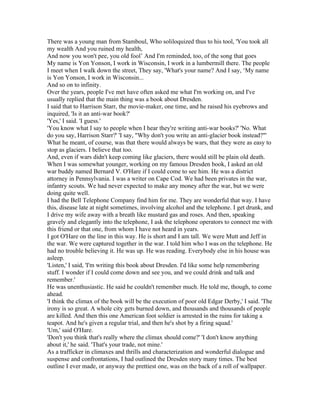 There was a young man from Stamboul, Who soliloquized thus to his tool, 'You took all
my wealth And you ruined my health,
And now you won't pee, you old fool’ And I'm reminded, too, of the song that goes
My name is Yon Yonson, I work in Wisconsin, I work in a lumbermill there. The people
I meet when I walk down the street, They say, 'What's your name? And I say, ‘My name
is Yon Yonson, I work in Wisconsin...
And so on to infinity.
Over the years, people I've met have often asked me what I'm working on, and I've
usually replied that the main thing was a book about Dresden.
I said that to Harrison Starr, the movie-maker, one time, and he raised his eyebrows and
inquired, 'Is it an anti-war book?'
'Yes,' I said. 'I guess.'
'You know what I say to people when I hear they're writing anti-war books?' 'No. What
do you say, Harrison Starr?' 'I say, "Why don't you write an anti-glacier book instead?"'
What he meant, of course, was that there would always be wars, that they were as easy to
stop as glaciers. I believe that too.
And, even if wars didn't keep coming like glaciers, there would still be plain old death.
When I was somewhat younger, working on my famous Dresden book, I asked an old
war buddy named Bernard V. O'Hare if I could come to see him. He was a district
attorney in Pennsylvania. I was a writer on Cape Cod. We had been privates in the war,
infantry scouts. We had never expected to make any money after the war, but we were
doing quite well.
I had the Bell Telephone Company find him for me. They are wonderful that way. I have
this, disease late at night sometimes, involving alcohol and the telephone. I get drunk, and
I drive my wife away with a breath like mustard gas and roses. And then, speaking
gravely and elegantly into the telephone, I ask the telephone operators to connect me with
this friend or that one, from whom I have not heard in years.
I got O'Hare on the line in this way. He is short and I am tall. We were Mutt and Jeff in
the war. We were captured together in the war. I told him who I was on the telephone. He
had no trouble believing it. He was up. He was reading. Everybody else in his house was
asleep.
'Listen,' I said, 'I'm writing this book about Dresden. I'd like some help remembering
stuff. I wonder if I could come down and see you, and we could drink and talk and
remember.'
He was unenthusiastic. He said he couldn't remember much. He told me, though, to come
ahead.
'I think the climax of the book will be the execution of poor old Edgar Derby,' I said. 'The
irony is so great. A whole city gets burned down, and thousands and thousands of people
are killed. And then this one American foot soldier is arrested in the ruins for taking a
teapot. And he's given a regular trial, and then he's shot by a firing squad.'
'Um,' said O'Hare.
'Don't you think that's really where the climax should come?' 'I don't know anything
about it,' he said. 'That's your trade, not mine.'
As a trafficker in climaxes and thrills and characterization and wonderful dialogue and
suspense and confrontations, I had outlined the Dresden story many times. The best
outline I ever made, or anyway the prettiest one, was on the back of a roll of wallpaper.
 