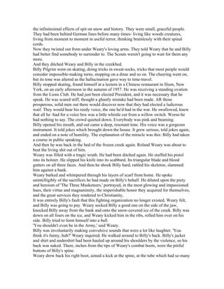 the infinitesimal effects of spit on snow and history. They were small, graceful people.
They had been behind German lines before many times- living like woods creatures,
living from moment to moment in useful terror, thinking brainlessly with their spinal
cords.
Now they twisted out from under Weary's loving arms. They told Weary that he and Billy
had better find somebody to surrender to. The Scouts weren't going to wait for them any
more.
And they ditched Weary and Billy in the creekbed.
Billy Pilgrim went on skating, doing tricks in sweat-socks, tricks that most people would
consider impossible-making turns, stopping on a dime and so on. The cheering went on,
but its tone was altered as the hallucination gave way to time-travel.
Billy stopped skating, found himself at a lectern in a Chinese restaurant in Ilium, New
York, on an early afternoon in the autumn of 1957. He was receiving a standing ovation
from the Lions Club. He had just been elected President, and it was necessary that he
speak. He was scared stiff, thought a ghastly mistake had been made. AR those
prosperous, solid men out there would discover now that they had elected a ludicrous
waif. They would hear his reedy voice, the one he'd had in the war. He swallowed, knew
that all he -had for a voice box was a little whistle cut from a willow switch. Worse-he
had nothing to say. The crowd quieted down. Everybody was pink and beaming.
Billy opened his mouth, and out came a deep, resonant tone. His voice was a gorgeous
instrument. It told jokes which brought down the house. It grew serious, told jokes again,
and ended on a note of humility. The explanation of the miracle was this: Billy had taken
a course in public speaking.
And then he was back in the bed of the frozen creek again. Roland Weary was about to
beat the living shit out of him.
Weary was filled with a tragic wrath. He had been ditched again. He stuffed his pistol
into its holster. He slipped his knife into its scabbard. Its triangular blade and blood
gutters on all three faces. And then he shook Billy hard, rattled his skeleton, slammed
him against a bank.
Weary barked and whimpered through his layers of scarf from home. He spoke
unintelligibly of the sacrifices he had made on Billy's behalf. He dilated upon the piety
and heroism of 'The Three Musketeers,' portrayed, in the most glowing and impassioned
hues, their virtue and magnanimity, the imperishable honor they acquired for themselves,
and the great services they rendered to Christianity,
It was entirely Billy's fault that this fighting organization no longer existed, Weary felt,
and Billy was going to pay. Weary socked Billy a good one on the side of the jaw,
knocked Billy away from the bank and onto the snow-covered ice of the creek. Billy was
down on all fours on the ice, and Weary kicked him in the ribs, rolled him over on his
side. Billy tried to form himself into a ball.
'You shouldn't even be in the Army,' said Weary.
Billy was involuntarily making convulsive sounds that were a lot like laughter. 'You
think it's funny, huh?' Weary inquired. He walked around to Billy's back. Billy's jacket
and shirt and undershirt had been hauled up around his shoulders by the violence, so his
back was naked. There, inches from the tips of Weary's combat boots, were the pitiful
buttons of Billy's spine.
Weary drew back his right boot, aimed a kick at the spine, at the tube which had so many
 