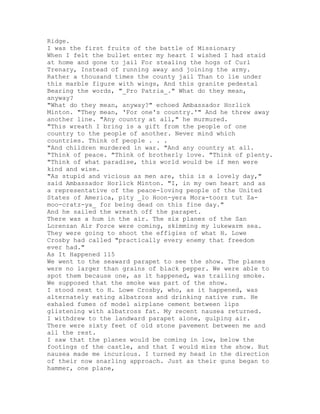 Ridge.
I was the first fruits of the battle of Missionary
When I felt the bullet enter my heart I wished I had staid
at home and gone to jail For stealing the hogs of Curl
Trenary, Instead of running away and joining the army.
Rather a thousand times the county jail Than to lie under
this marble figure with wings, And this granite pedestal
Bearing the words, "_Pro Patria_." What do they mean,
anyway?
"What do they mean, anyway?" echoed Ambassador Horlick
Minton. "They mean, 'For one's country.'" And he threw away
another line. "Any country at all," he murmured.
"This wreath I bring is a gift from the people of one
country to the people of another. Never mind which
countries. Think of people . . .
"And children murdered in war. "And any country at all.
"Think of peace. "Think of brotherly love. "Think of plenty.
"Think of what paradise, this world would be if men were
kind and wise.
"As stupid and vicious as men are, this is a lovely day,"
said Ambassador Horlick Minton. "I, in my own heart and as
a representative of the peace-loving people of the United
States of America, pity _lo Hoon-yera Mora-toorz tut Za-
moo-cratz-ya_ for being dead on this fine day."
And he sailed the wreath off the parapet.
There was a hum in the air. The six planes of the San
Lorenzan Air Force were coming, skimming my lukewarm sea.
They were going to shoot the effigies of what H. Lowe
Crosby had called "practically every enemy that freedom
ever had."
As It Happened 115
We went to the seaward parapet to see the show. The planes
were no larger than grains of black pepper. We were able to
spot them because one, as it happened, was trailing smoke.
We supposed that the smoke was part of the show.
I stood next to H. Lowe Crosby, who, as it happened, was
alternately eating albatross and drinking native rum. He
exhaled fumes of model airplane cement between lips
glistening with albatross fat. My recent nausea returned.
I withdrew to the landward parapet alone, gulping air.
There were sixty feet of old stone pavement between me and
all the rest.
I saw that the planes would be coming in low, below the
footings of the castle, and that I would miss the show. But
nausea made me incurious. I turned my head in the direction
of their now snarling approach. Just as their guns began to
hammer, one plane,
 