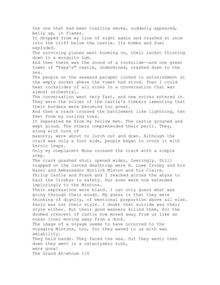 the one that had been trailing smoke, suddenly appeared,
belly up, in flames.
It dropped from my line of sight again and crashed at once
into the cliff below the castle. Its bombs and fuel
exploded.
The surviving planes went booming on, their racket thinning
down to a mosquito hum.
And then there was the sound of a rockslide--and one great
tower of "Papa's" castle, undermined, crashed down to the
sea.
The people on the seaward parapet looked in astonishment at
the empty socket where the tower had stood. Then I could
hear rockslides of all sizes in a conversation that was
almost orchestral.
The conversation went very fast, and new voices entered in.
They were the voices of the castle's timbers lamenting that
their burdens were becoming too great.
And then a crack crossed the battlement like lightning, ten
feet from my curling toes.
It separated me from my fellow men. The castle groaned and
wept aloud. The others comprehended their peril. They,
along with tons of
masonry, were about to lurch out and down. Although the
crack was only a foot wide, people began to cross it with
heroic leaps.
Only my complacent Mona crossed the crack with a simple
step.
The crack gnashed shut; opened wider, leeringly. Still
trapped on the canted deathtrap were H. Lowe Crosby and his
Hazel and Ambassador Horlick Minton and his Claire.
Philip Castle and Frank and I reached across the abyss to
haul the Crosbys to safety. Our arms were now extended
imploringly to the Mintons.
Their expressions were bland. I can only guess what was
going through their minds. My guess is that they were
thinking of dignity, of emotional proportion above all else.
Panic was not their style. I doubt that suicide was their
style either. But their good manners killed them, for the
doomed crescent of castle now moved away from us like an
ocean liner moving away from a dock.
The image of a voyage seems to have occurred to the
voyaging Mintons, too, for they waved to us with wan
amiability.
They held hands. They faced the sea. Out they went; then
down they went in a cataclysmic rush,
were gone!
The Grand Ah-whoom 116
 