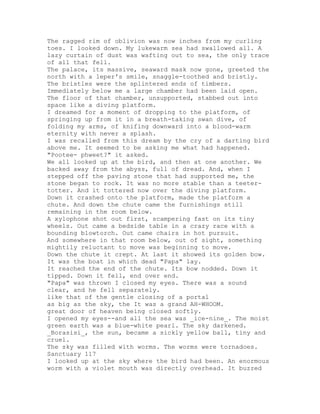 The ragged rim of oblivion was now inches from my curling
toes. I looked down. My lukewarm sea had swallowed all. A
lazy curtain of dust was wafting out to sea, the only trace
of all that fell.
The palace, its massive, seaward mask now gone, greeted the
north with a leper's smile, snaggle-toothed and bristly.
The bristles were the splintered ends of timbers.
Immediately below me a large chamber had been laid open.
The floor of that chamber, unsupported, stabbed out into
space like a diving platform.
I dreamed for a moment of dropping to the platform, of
springing up from it in a breath-taking swan dive, of
folding my arms, of knifing downward into a blood-warm
eternity with never a splash.
I was recalled from this dream by the cry of a darting bird
above me. It seemed to be asking me what had happened.
"Pootee- phweet?" it asked.
We all looked up at the bird, and then at one another. We
backed away from the abyss, full of dread. And, when I
stepped off the paving stone that had supported me, the
stone began to rock. It was no more stable than a teeter-
totter. And it tottered now over the diving platform.
Down it crashed onto the platform, made the platform a
chute. And down the chute came the furnishings still
remaining in the room below.
A xylophone shot out first, scampering fast on its tiny
wheels. Out came a bedside table in a crazy race with a
bounding blowtorch. Out came chairs in hot pursuit.
And somewhere in that room below, out of sight, something
mightily reluctant to move was beginning to move.
Down the chute it crept. At last it showed its golden bow.
It was the boat in which dead "Papa" lay.
It reached the end of the chute. Its bow nodded. Down it
tipped. Down it fell, end over end.
"Papa" was thrown I closed my eyes. There was a sound
clear, and he fell separately.
like that of the gentle closing of a portal
as big as the sky, the It was a grand AH-WHOOM.
great door of heaven being closed softly.
I opened my eyes--and all the sea was _ice-nine_. The moist
green earth was a blue-white pearl. The sky darkened.
_Borasisi_, the sun, became a sickly yellow ball, tiny and
cruel.
The sky was filled with worms. The worms were tornadoes.
Sanctuary 117
I looked up at the sky where the bird had been. An enormous
worm with a violet mouth was directly overhead. It buzzed
 