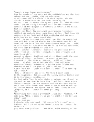 "expect a very human performance."
Then he speaks of the rack and the peddiwinkus and the iron
maiden and the _veglia_ and the oubliette.
In any case, there's bound to be much crying. But the
oubliette alone will let you think while dying.
And so it was in Mona's and my rock womb. At least we could
think. And one thing I thought was that the creature
comforts of the dungeon did nothing to mitigate the basic
fact of oubliation.
During our first day and night underground, tornadoes
rattled our manhole cover many times an hour. Each time the
pressure in our hole would drop suddenly, and our ears
would pop and our heads would ring.
As for the radio--there was crackling, fizzing static and
that was all. From one end of the short-wave band to the
other not one word, not one telegrapher's beep, did I hear.
If life still existed here and there, it did not broadcast.
Nor does life broadcast to this day.
This I assumed: tornadoes, strewing the poisonous blue-
white frost of _ice-nine_ everywhere, tore everyone and
everything above
ground to pieces. Anything that still lived would die soon
enough of thirst--or hunger--or rage--or apathy.
I turned to _The Books of Bokonon_, still sufficiently
unfamiliar with them to believe that they contained
spiritual comfort somewhere. I passed quickly over the
warning on the title page of _The First Book_:
"Don't be a fool! Close this book at once! It is nothing
but _foma!_"
_Foma_, of course, are lies. And then I read this:
In the beginning, God created the earth, and he looked upon
it in His cosmic loneliness.
And God said, "Let Us make living creatures out of mud, so
the mud can see what We have done." And God created every
living creature that now moveth, and one was man. Mud as
man alone could speak. God leaned close as mud as man sat
up, looked around, and spoke. Man blinked. "What is the
_purpose_ of all this?" he asked politely.
God.
"Everything must have a purpose?" asked God. "Certainly,"
said man. "Then I leave it to you to think of one for all
this," said
And He went away.
I thought this was trash. "Of course it's trash!" says
Bokonon. And I turned to my heavenly Mona for comforting
secrets a
good deal more profound. I was able, while mooning at her
 