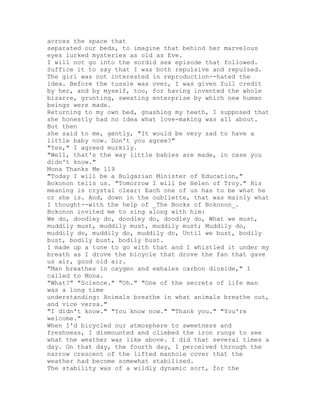 across the space that
separated our beds, to imagine that behind her marvelous
eyes lurked mysteries as old as Eve.
I will not go into the sordid sex episode that followed.
Suffice it to say that I was both repulsive and repulsed.
The girl was not interested in reproduction--hated the
idea. Before the tussle was over, I was given full credit
by her, and by myself, too, for having invented the whole
bizarre, grunting, sweating enterprise by which new human
beings were made.
Returning to my own bed, gnashing my teeth, I supposed that
she honestly had no idea what love-making was all about.
But then
she said to me, gently, "It would be very sad to have a
little baby now. Don't you agree?"
"Yes," I agreed murkily.
"Well, that's the way little babies are made, in case you
didn't know."
Mona Thanks Me 119
"Today I will be a Bulgarian Minister of Education,"
Bokonon tells us. "Tomorrow I will be Helen of Troy." His
meaning is crystal clear: Each one of us has to be what he
or she is. And, down in the oubliette, that was mainly what
I thought--with the help of _The Books of Bokonon_.
Bokonon invited me to sing along with him:
We do, doodley do, doodley do, doodley do, What we must,
muddily must, muddily must, muddily must; Muddily do,
muddily do, muddily do, muddily do, Until we bust, bodily
bust, bodily bust, bodily bust.
I made up a tune to go with that and I whistled it under my
breath as I drove the bicycle that drove the fan that gave
us air, good old air.
"Man breathes in oxygen and exhales carbon dioxide," I
called to Mona.
"What?" "Science." "Oh." "One of the secrets of life man
was a long time
understanding: Animals breathe in what animals breathe out,
and vice versa."
"I didn't know." "You know now." "Thank you." "You're
welcome."
When I'd bicycled our atmosphere to sweetness and
freshness, I dismounted and climbed the iron rungs to see
what the weather was like above. I did that several times a
day. On that day, the fourth day, I perceived through the
narrow crescent of the lifted manhole cover that the
weather had become somewhat stabilized.
The stability was of a wildly dynamic sort, for the
 