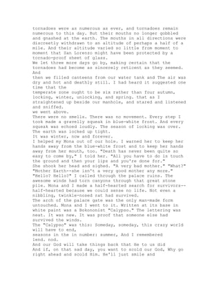 tornadoes were as numerous as ever, and tornadoes remain
numerous to this day. But their mouths no longer gobbled
and gnashed at the earth. The mouths in all directions were
discreetly withdrawn to an altitude of perhaps a half of a
mile. And their altitude varied so little from moment to
moment that San Lorenzo might have been protected by a
tornado-proof sheet of glass.
We let three more days go by, making certain that the
tornadoes had become as sincerely reticent as they seemed.
And
then we filled canteens from our water tank and The air was
dry and hot and deathly still. I had heard it suggested one
time that the
temperate zone ought to be six rather than four autumn,
locking, winter, unlocking, and spring. that as I
straightened up beside our manhole, and stared and listened
and sniffed.
we went above.
There were no smells. There was no movement. Every step I
took made a gravelly squeak in blue-white frost. And every
squeak was echoed loudly. The season of locking was over.
The earth was locked up tight.
It was winter, now and forever.
I helped my Mona out of our hole. I warned her to keep her
hands away from the blue-white frost and to keep her hands
away from her mouth, too. "Death has never been quite so
easy to come by," I told her. "All you have to do is touch
the ground and then your lips and you're done for."
She shook her head and sighed. "A very bad mother." "What?"
"Mother Earth--she isn't a very good mother any more."
"Hello? Hello?" I called through the palace ruins. The
awesome winds had torn canyons through that great stone
pile. Mona and I made a half-hearted search for survivors--
half-hearted because we could sense no life. Not even a
nibbling, twinkle-nosed rat had survived.
The arch of the palace gate was the only man-made form
untouched. Mona and I went to it. Written at its base in
white paint was a Bokononist "Calypso." The lettering was
neat. It was new. It was proof that someone else had
survived the winds.
The "Calypso" was this: Someday, someday, this crazy world
will have to end,
seasons in the in number: summer, And I remembered
lend. nod.
And our God will take things back that He to us did
And if, on that sad day, you want to scold our God, Why go
right ahead and scold Him. He'll just smile and
 