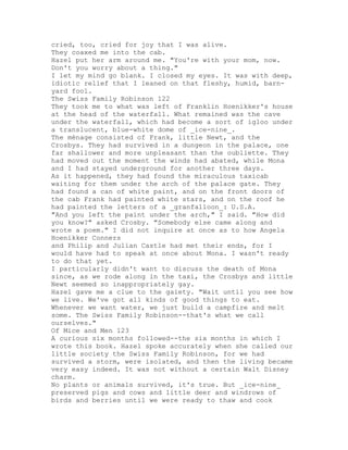 cried, too, cried for joy that I was alive.
They coaxed me into the cab.
Hazel put her arm around me. "You're with your mom, now.
Don't you worry about a thing."
I let my mind go blank. I closed my eyes. It was with deep,
idiotic relief that I leaned on that fleshy, humid, barn-
yard fool.
The Swiss Family Robinson 122
They took me to what was left of Franklin Hoenikker's house
at the head of the waterfall. What remained was the cave
under the waterfall, which had become a sort of igloo under
a translucent, blue-white dome of _ice-nine_.
The ménage consisted of Frank, little Newt, and the
Crosbys. They had survived in a dungeon in the palace, one
far shallower and more unpleasant than the oubliette. They
had moved out the moment the winds had abated, while Mona
and I had stayed underground for another three days.
As it happened, they had found the miraculous taxicab
waiting for them under the arch of the palace gate. They
had found a can of white paint, and on the front doors of
the cab Frank had painted white stars, and on the roof he
had painted the letters of a _granfalloon_: U.S.A.
"And you left the paint under the arch," I said. "How did
you know?" asked Crosby. "Somebody else came along and
wrote a poem." I did not inquire at once as to how Angela
Hoenikker Conners
and Philip and Julian Castle had met their ends, for I
would have had to speak at once about Mona. I wasn't ready
to do that yet.
I particularly didn't want to discuss the death of Mona
since, as we rode along in the taxi, the Crosbys and little
Newt seemed so inappropriately gay.
Hazel gave me a clue to the gaiety. "Wait until you see how
we live. We've got all kinds of good things to eat.
Whenever we want water, we just build a campfire and melt
some. The Swiss Family Robinson--that's what we call
ourselves."
Of Mice and Men 123
A curious six months followed--the six months in which I
wrote this book. Hazel spoke accurately when she called our
little society the Swiss Family Robinson, for we had
survived a storm, were isolated, and then the living became
very easy indeed. It was not without a certain Walt Disney
charm.
No plants or animals survived, it's true. But _ice-nine_
preserved pigs and cows and little deer and windrows of
birds and berries until we were ready to thaw and cook
 